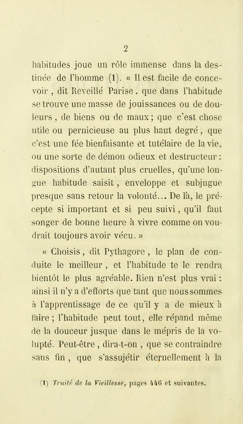 habitudes joue un rôle immense dans la des- tinée de l'homme (1). « Il est facile de conce- voir , dit Reveillé Parise, que dans l'habitude se trouve une masse de jouissances ou de dou- leurs , de biens ou de maux ; que c'est chose utile ou pernicieuse au plus haut degré, que c'est une fée bienfaisante et tutélaire de la vie, ou une sorte de démon odieux et destructeur : dispositions d'autant plus cruelles, qu'une lon- gue habitude saisit, enveloppe et subjugue presque sans retour la volonté... De la, le pré- cepte si important et si peu suivi, qu'il faut songer de bonne heure à vivre comme on vou- drait toujours avoir vécu. » « Choisis, dit Pythagore , le plan de con- duite le meilleur, et l'habitude te le rendra bientôt le plus agréable. Rien n'est plus vrai : ainsi il n'y a d'efforts que tant que nous sommes à l'apprentissage de ce qu'il y a de mieux à laire ; l'habitude peut tout, elle répand même de la douceur jusque dans le mépris de la vo- lupté. Peut-être, dira-t-on , que se contraindre sans fin , que s'assujétir éternellement à la (1) Traité de la Vieillesse, pages 446 et suivantes.