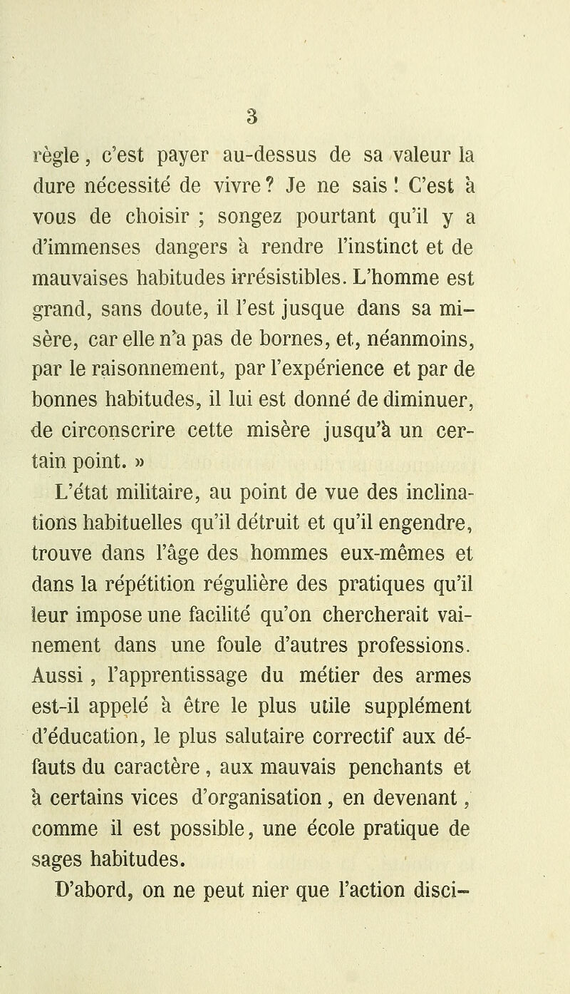 règle, c'est payer au-dessus de sa valeur la dure nécessité de vivre ? Je ne sais ! C'est à vous de choisir ; songez pourtant qu'il y a d'immenses dangers a rendre l'instinct et de mauvaises habitudes irrésistibles. L'homme est grand, sans doute, il l'est jusque dans sa mi- sère, car elle n'a pas de bornes, et, néanmoins, par le raisonnement, par l'expérience et par de bonnes habitudes, il lui est donné de diminuer, de circonscrire cette misère jusqu'à un cer- tain point. » L'état militaire, au point de vue des inclina- tions habituelles qu'il détruit et qu'il engendre, trouve dans l'âge des hommes eux-mêmes et dans la répétition régulière des pratiques qu'il leur impose une facilité qu'on chercherait vai- nement dans une foule d'autres professions. Aussi, l'apprentissage du métier des armes est-il appelé à être le plus utile supplément d'éducation, le plus salutaire correctif aux dé- fauts du caractère, aux mauvais penchants et à certains vices d'organisation, en devenant, comme il est possible, une école pratique de sages habitudes. D'abord, on ne peut nier que l'action disci-