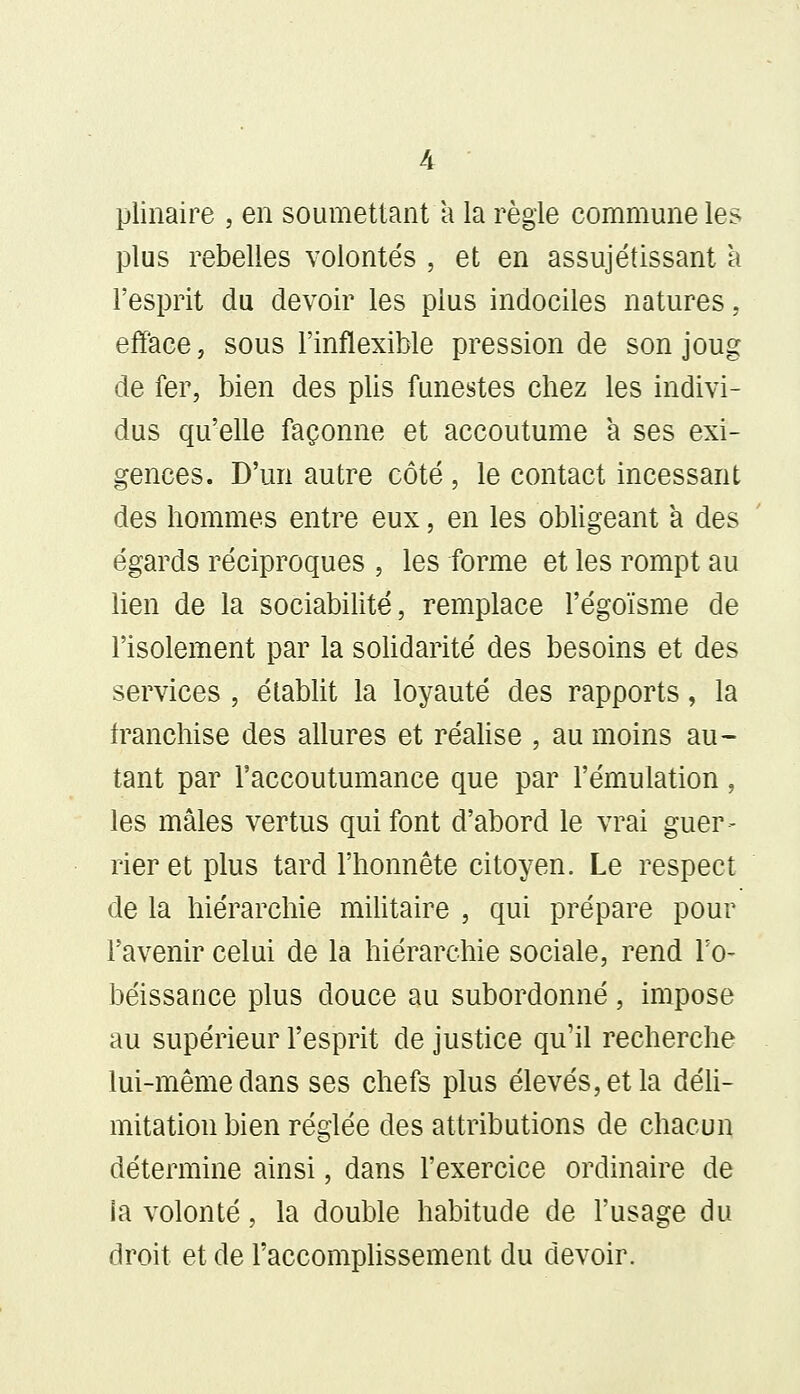 plinaire , en soumettant a la règle commune les plus rebelles volontés , et en assujétissant a l'esprit du devoir les plus indociles natures, efface, sous l'inflexible pression de son joug de fer, bien des plis funestes chez les indivi- dus qu'elle façonne et accoutume a ses exi- gences. D'un autre côté , le contact incessant des hommes entre eux, en les obligeant a des égards réciproques , les forme et les rompt au lien de la sociabilité, remplace l'égoïsme de l'isolement par la solidarité des besoins et des services , établit la loyauté des rapports, la franchise des allures et réalise , au moins au- tant par l'accoutumance que par l'émulation , les mâles vertus qui font d'abord le vrai guer- rier et plus tard l'honnête citoyen. Le respect de la hiérarchie militaire , qui prépare pour l'avenir celui de la hiérarchie sociale, rend l'o- béissance plus douce au subordonné, impose au supérieur l'esprit de justice qu'il recherche lui-même dans ses chefs plus élevés, et la déli- mitation bien réglée des attributions de chacun détermine ainsi, dans l'exercice ordinaire de ia volonté, la double habitude de l'usage du droit et de l'accomplissement du devoir.