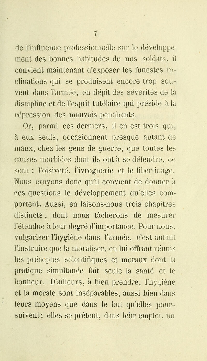 de l'influence professionnelle sur le développe- ment des bonnes habitudes de nos soldats, il convient maintenant d'exposer les funestes in- clinations qui se produisent encore trop sou- vent dans l'armée, en dépit des sévérités de la discipline et de l'esprit tutélaire qui préside a la répression des mauvais penchants. Or, parmi ces derniers, il en est trois qui, à eux seuls, occasionnent presque autant de maux, chez les gens de guerre, que toutes les causes morbides dont ils ont a se défendre, ce sont : l'oisiveté, l'ivrognerie et le libertinage. Nous croyons donc qu'il convient de donner a ces questions le développement qu'elles com- portent. Aussi, en faisons-nous trois chapitres distincts, dont nous tâcherons de mesurer l'étendue a leur degré d'importance. Pour nous, vulgariser l'hygiène dans l'armée, c'est autant l'instruire que la moraliser, en lui offrant réunis les préceptes scientifiques et moraux dont la pratique simultanée fait seule la santé et le bonheur. D'ailleurs, a bien prendre, l'hygiène et la morale sont inséparables, aussi bien dans leurs moyens que dans le but qu'elles pour- suivent; elles se prêtent, dans leur emploi., un