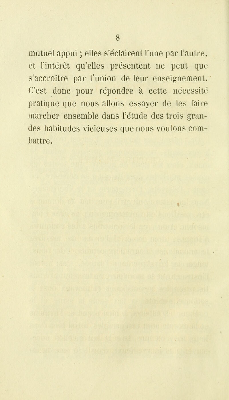 mutuel appui ; elles s'éclairerU l'une par l'autre, et l'intérêt qu'elles présentent ne peut que s'accroître par l'union de leur enseignement. C'est donc pour répondre a cette nécessité pratique que nous allons essayer de les faire marcher ensemble dans l'étude des trois gran- des habitudes vicieuses que nous voulons com- battre.
