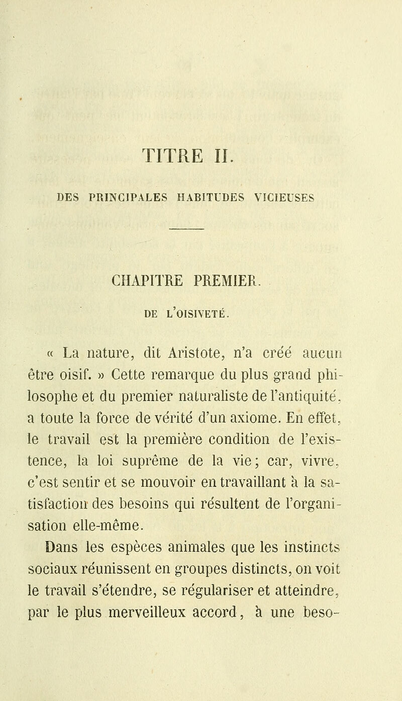 TITRE IL DES PRINCIPALES HABITUDES VICIEUSES CHAPITRE PREMIER. DE L'OISIVETÉ. « La nature, dit Aristote, n'a créé aucun être oisif. » Cette remarque du plus grand phi- losophe et du premier naturaliste de l'antiquité, a toute la force de vérité d'un axiome. En effet, le travail est la première condition de l'exis- tence, la loi suprême de la vie; car, vivre, c'est sentir et se mouvoir en travaillant à la sa- tisfaction des besoins qui résultent de l'organi- sation elle-même. Dans les espèces animales que les instincts sociaux réunissent en groupes distincts, on voit le travail s'étendre, se régulariser et atteindre, par le plus merveilleux accord, a une beso-