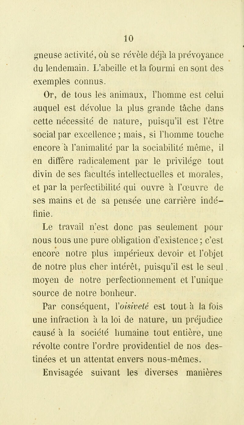 gneuse activité, où se révèle déjà la prévoyance du lendemain. L'abeille et la fourmi en sont des exemples connus. Or, de tous les animaux, l'homme est celui auquel est dévolue la plus grande tâche dans cette nécessité de nature, puisqu'il est l'être social par excellence ; mais, si l'homme touche encore à l'animalité par la sociabilité même, il en diffère radicalement par le privilège tout divin de ses facultés intellectuelles et morales, et par la perfectibilité qui ouvre a l'œuvre de ses mains et de sa pensée une carrière indé- finie. Le travail n'est donc pas seulement pour nous tous une pure obligation d'existence ; c'est encore notre plus impérieux devoir et l'objet de notre plus cher intérêt, puisqu'il est le seul moyen de notre perfectionnement et l'unique source de notre bonheur. Par conséquent, Yoisiveté est tout a la fois une infraction à la loi de nature, un préjudice causé a la société humaine tout entière, une révolte contre l'ordre providentiel de nos des- tinées et un attentat envers nous-mêmes. Envisagée suivant les diverses manières
