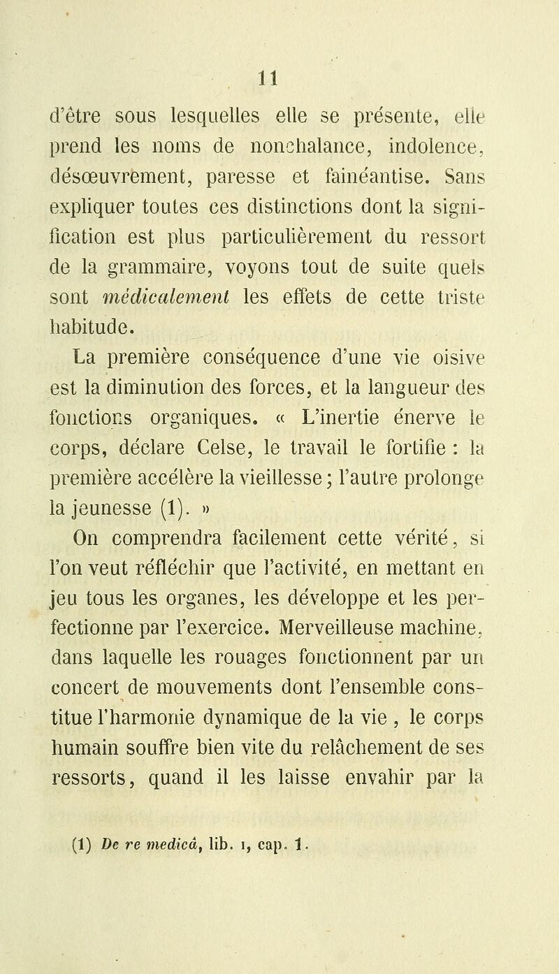 d'être sous lesquelles elle se présente, elle prend les noms de nonchalance, indolence, désœuvrement, paresse et fainéantise. Sans expliquer toutes ces distinctions dont la signi- fication est plus particulièrement du ressort de la grammaire, voyons tout de suite quels sont médicalement les effets de cette triste habitude. La première conséquence d'une vie oisive est la diminution des forces, et la langueur des fonctions organiques. « L'inertie énerve le corps, déclare Celse, le travail le fortifie : la première accélère la vieillesse ; l'autre prolonge la jeunesse (1). » On comprendra facilement cette vérité, si l'on veut réfléchir que l'activité, en mettant en jeu tous les organes, les développe et les per- fectionne par l'exercice. Merveilleuse machine, dans laquelle les rouages fonctionnent par un concert de mouvements dont l'ensemble cons- titue l'harmonie dynamique de la vie , le corps humain souffre bien vite du relâchement de ses ressorts, quand il les laisse envahir par la (1) De re medicâ, lib. i, cap. 1.