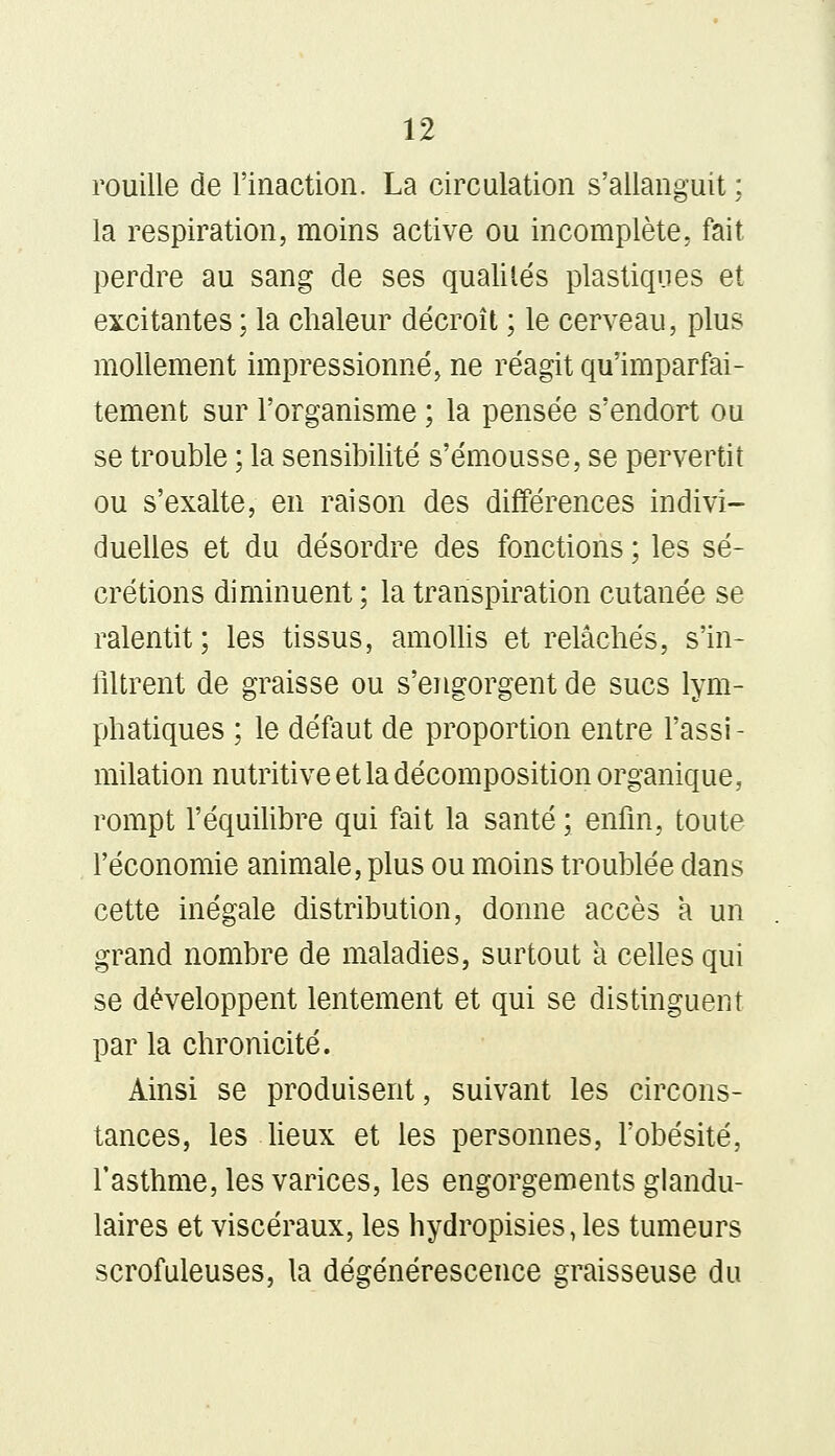 rouille de l'inaction. La circulation s'allanguit ; la respiration, moins active ou incomplète, fait perdre au sang de ses qualités plastiques et excitantes ; la chaleur décroît ; le cerveau, plus mollement impressionné, ne réagit qu'imparfai- tement sur l'organisme ; la pensée s'endort ou se trouble ; la sensibilité s'émousse, se pervertit ou s'exalte, en raison des différences indivi- duelles et du désordre des fonctions ; les sé- crétions diminuent ; la transpiration cutanée se ralentit; les tissus, amollis et relâchés, s'in- filtrent de graisse ou s'engorgent de sucs lym- phatiques ; le défaut de proportion entre l'assi - milation nutritive et la décomposition organique, rompt l'équilibre qui fait la santé ; enfin, toute l'économie animale, plus ou moins troublée dans cette inégale distribution, donne accès a un grand nombre de maladies, surtout à celles qui se développent lentement et qui se distinguent par la chronicité. Ainsi se produisent, suivant les circons- tances, les lieux et les personnes, l'obésité, l'asthme, les varices, les engorgements glandu- laires et viscéraux, les hydropisies, les tumeurs scrofuleuses, la dégénérescence graisseuse du
