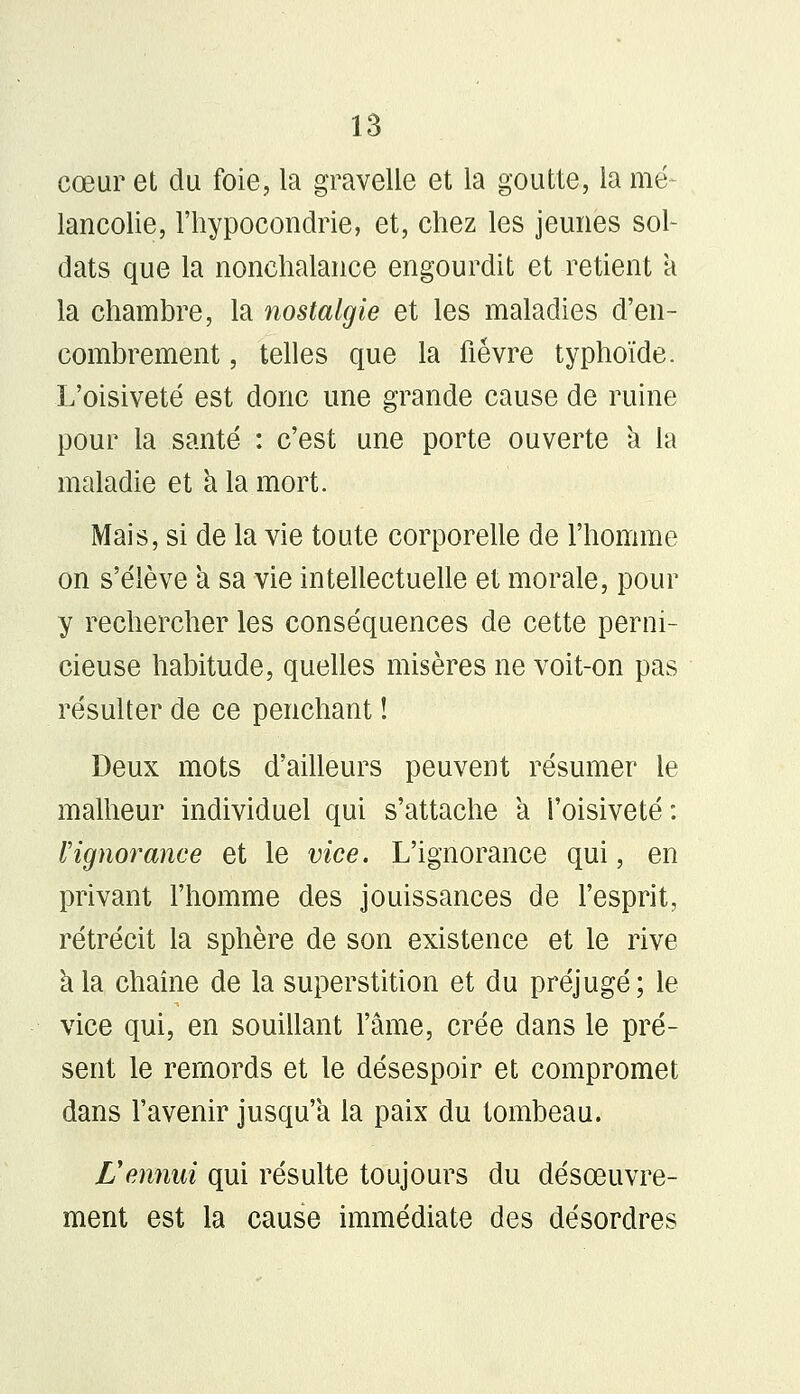 cœur et du foie, la gravelle et la goutte, la mé- lancolie, l'hypocondrie, et, chez les jeunes sol- dats que la nonchalance engourdit et retient a la chambre, la nostalgie et les maladies d'en- combrement , telles que la fièvre typhoïde. L'oisiveté est donc une grande cause de ruine pour la santé : c'est une porte ouverte a la maladie et à la mort. Mais, si de la vie toute corporelle de l'homme on s'élève a sa vie intellectuelle et morale, pour y rechercher les conséquences de cette perni- cieuse habitude, quelles misères ne voit-on pas résulter de ce penchant ! Deux mots d'ailleurs peuvent résumer le malheur individuel qui s'attache a l'oisiveté: Vignorance et le vice. L'ignorance qui, en privant l'homme des jouissances de l'esprit, rétrécit la sphère de son existence et le rive a la chaîne de la superstition et du préjugé; le vice qui, en souillant l'âme, crée dans le pré- sent le remords et le désespoir et compromet dans l'avenir jusqu'à la paix du tombeau. Vennui qui résulte toujours du désœuvre- ment est la cause immédiate des désordres