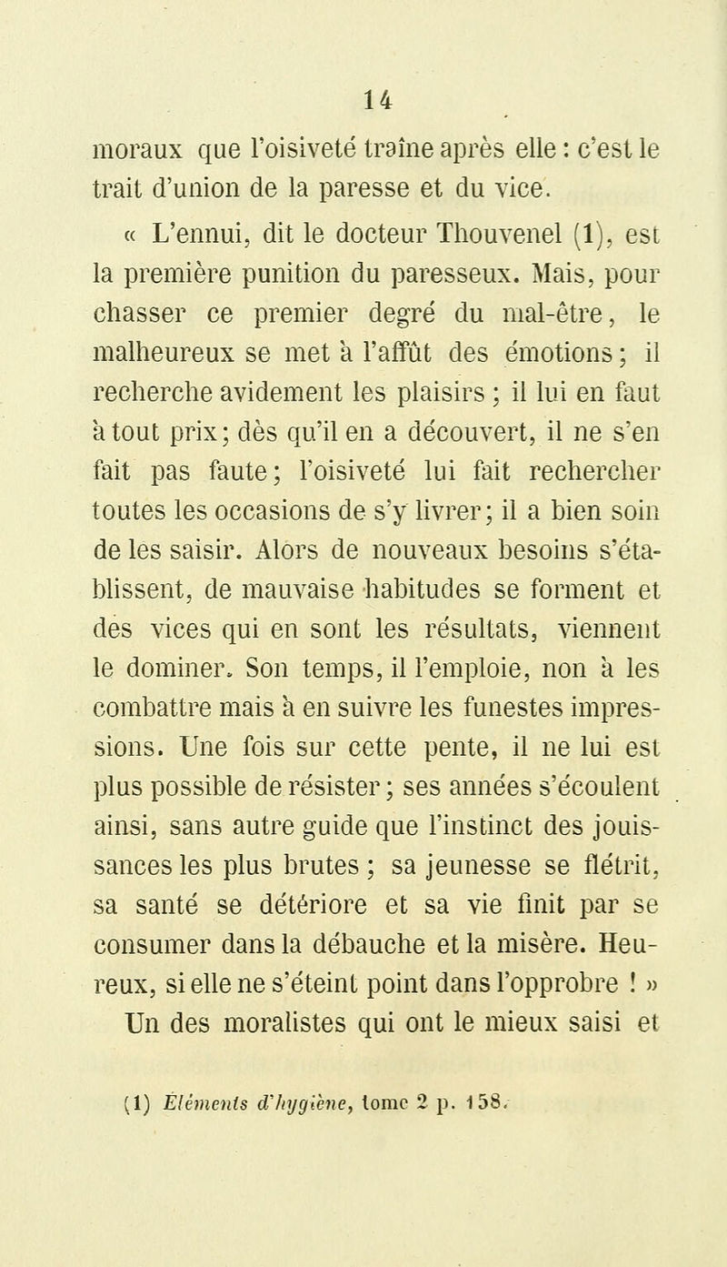 moraux que l'oisiveté traîne après elle : c'est le trait d'union de la paresse et du vice. « L'ennui, dit le docteur Thouvenel (1), est la première punition du paresseux. Mais, pour chasser ce premier degré du mal-être, le malheureux se met a l'affût des émotions ; il recherche avidement les plaisirs ; il lui en faut atout prix; dès qu'il en a découvert, il ne s'en fait pas faute; l'oisiveté lui fait rechercher toutes les occasions de s'y livrer; il a bien soin de les saisir. Alors de nouveaux besoins s'éta- blissent, de mauvaise habitudes se forment et des vices qui en sont les résultats, viennent le dominer, Son temps, il l'emploie, non à les combattre mais a en suivre les funestes impres- sions. Une fois sur cette pente, il ne lui est plus possible de résister ; ses années s'écoulent ainsi, sans autre guide que l'instinct des jouis- sances les plus brutes ; sa jeunesse se flétrit, sa santé se détériore et sa vie finit par se consumer dans la débauche et la misère. Heu- reux, si elle ne s'éteint point dans l'opprobre ! » Un des moralistes qui ont le mieux saisi et (1) Éléments d'hygiène, lomc 2 p. 158.