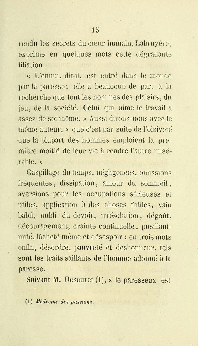 rendu les secrets du cœur humain, Labruyère, exprime en quelques mots cette dégradante filiation. « L'ennui, dit-il, est entré dans le monde par la paresse; elle a beaucoup de part a la recherche que font les hommes des plaisirs, du jeu, de la société. Celui qui aime le travail a assez de soi-même. » Aussi dirons-nous avec le même auteur, « que c'est par suite de l'oisiveté que la plupart des hommes emploient la pre- mière moitié de leur vie à rendre l'autre misé- rable. » Gaspillage du temps, négligences, omissions fréquentes, dissipation, amour du sommeil, aversions pour les occupations sérieuses et utiles, application a des choses futiles, vain babil, oubli du devoir, irrésolution, dégoût, découragement, crainte continuelle, pusillani- mité, lâcheté même et désespoir ; en trois mots enfin, désordre, pauvreté et deshonneur, tels sont les traits saillants de l'homme adonné a la paresse. Suivant M. Descuret (1), « le paresseux est (î) Médecine des passions.