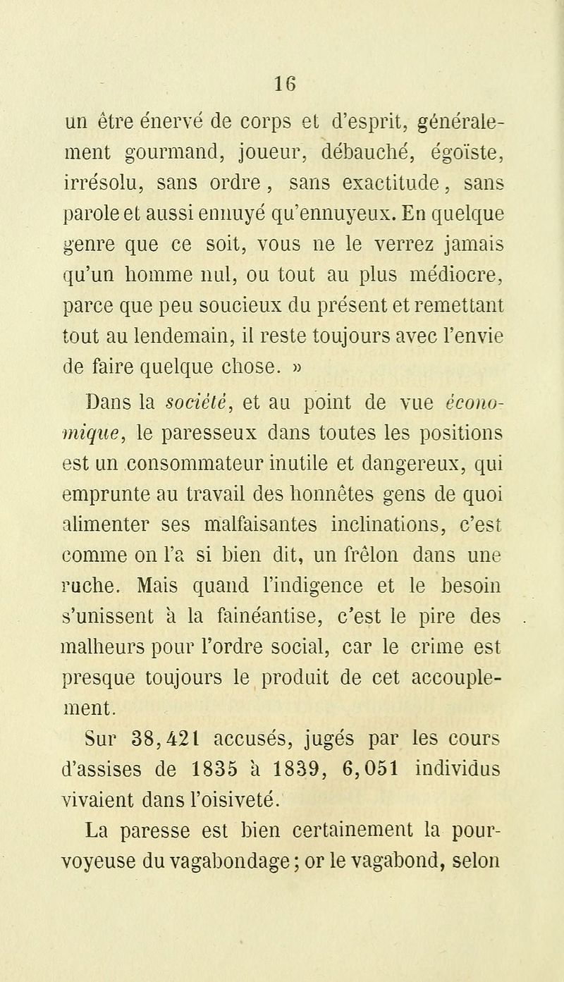 un être énervé de corps et d'esprit, générale- ment gourmand, joueur, débauché, égoïste, irrésolu, sans ordre, sans exactitude, sans parole et aussi ennuyé qu'ennuyeux. En quelque genre que ce soit, vous ne le verrez jamais qu'un homme nul, ou tout au plus médiocre, parce que peu soucieux du présent et remettant tout au lendemain, il reste toujours avec l'envie de faire quelque chose. » Dans la société, et au point de vue écono- mique, le paresseux dans toutes les positions est un consommateur inutile et dangereux, qui emprunte au travail des honnêtes gens de quoi alimenter ses malfaisantes inclinations, c'est comme on l'a si bien dit, un frelon dans une ruche. Mais quand l'indigence et le besoin s'unissent a la fainéantise, c'est le pire des malheurs pour l'ordre social, car le crime est presque toujours le produit de cet accouple- ment. Sur 38,421 accusés, jugés par les cours d'assises de 1835 a 1839, 6,051 individus vivaient dans l'oisiveté. La paresse est bien certainement la pour- voyeuse du vagabondage ; or le vagabond, selon