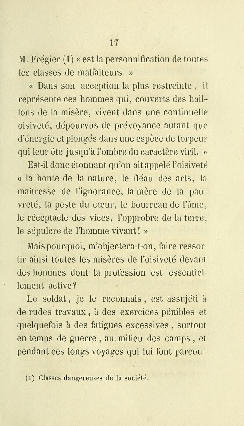 M. Frégier (1) « est la personnification de toutes les classes de malfaiteurs. » « Dans son acception la plus restreinte , il représente ces hommes qui, couverts des hail- lons de la misère, vivent dans une continuelle oisiveté, dépourvus de prévoyance autant que d'énergie et plongés dans une espèce de torpeur qui leur ôte jusqu'à l'ombre du caractère viril. » Est-il donc étonnant qu'on ait appelé l'oisiveté « la honte de la nature, le fléau des arts, la maîtresse de l'ignorance, la mère de la pau- vreté, la peste du cœur, le bourreau de l'âme, le réceptacle des vices, l'opprobre de la terre, le sépulcre de l'homme vivant ! » Mais pourquoi, m'objectera-t-on, faire ressor- tir ainsi toutes les misères de l'oisiveté devant des hommes dont la profession est essentiel- lement active? Le soldat, je le reconnais, est assujéti a de rudes travaux, a des exercices pénibles et quelquefois a des fatigues excessives, surtout en temps de guerre, au milieu des camps, et pendant ces longs voyages qui lui font parcou- (1) Classes dangereuses de la société.