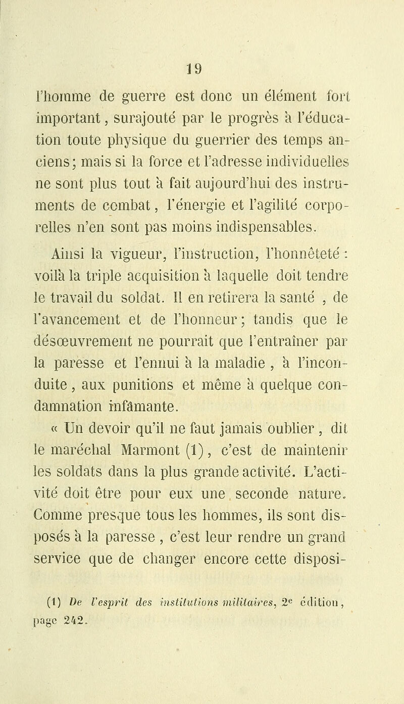 l'homme de guerre est donc un élément fort important, surajouté par le progrès a l'éduca- tion toute physique du guerrier des temps an- ciens; mais si la force et l'adresse individuelles ne sont plus tout a fait aujourd'hui des instru- ments de combat, l'énergie et l'agilité corpo- relles n'en sont pas moins indispensables. Ainsi la vigueur, l'instruction, l'honnêteté : voila la triple acquisition a laquelle doit tendre le travail du soldat. Il en retirera la santé , de l'avancement et de l'honneur; tandis que le désœuvrement ne pourrait que l'entraîner par la paresse et l'ennui à la maladie , a Fincon- duite, aux punitions et même à quelque con- damnation infamante. « Un devoir qu'il ne faut jamais oublier , dit le maréchal Marmont (1), c'est de maintenir les soldats dans la plus grande activité. L'acti- vité doit être pour eux une seconde nature» Comme presque tous les hommes, ils sont dis- posés a la paresse , c'est leur rendre un grand service que de changer encore cette disposi- (1) De Vesprit des institutions militaires, 2e édition, page 242.