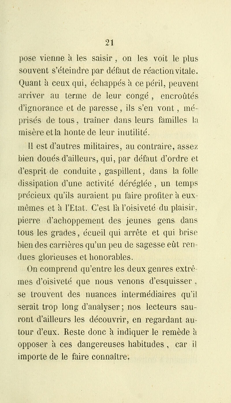 pose vienne à les saisir, on les voit le plus souvent s'éteindre par défaut de réaction vitale. Quant à ceux qui, échappés a ce péril, peuvent arriver au terme de leur congé , encroûtés d'ignorance et de paresse, ils s'en vont, mé- prisés de tous, traîner dans leurs familles la misère etla honte de leur inutilité. Il est d'autres militaires, au contraire, assez bien doués d'ailleurs, qui, par défaut d'ordre et d'esprit de conduite, gaspillent, dans la folle dissipation d'une activité déréglée , un temps précieux qu'ils auraient pu faire profiter a eux- mêmes et a l'Etat. C'est la l'oisiveté du plaisir, pierre d'achoppement des jeunes gens dans tous les grades, écueil qui arrête et qui brise bien des carrières qu'un peu de sagesse eût ren- dues glorieuses et honorables. On comprend qu'entre les deux genres extrê- mes d'oisiveté que nous venons d'esquisser , se trouvent des nuances intermédiaires qu'il serait trop long d'analyser ; nos lecteurs sau- ront d'ailleurs les découvrir, en regardant au- tour d'eux. Reste donc a indiquer le remède à opposer a ces dangereuses habitudes, car il importe de le faire connaître.
