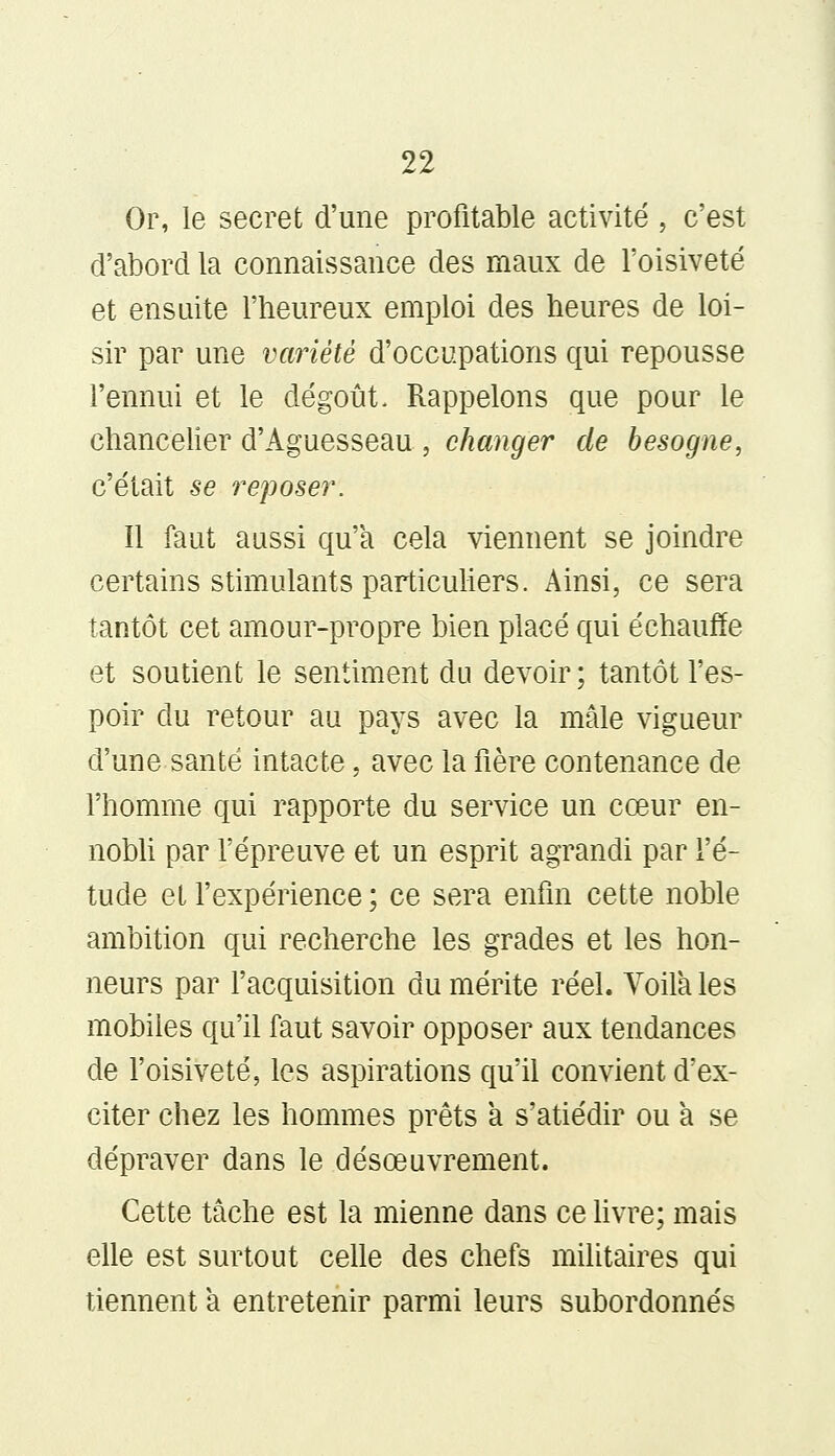 Or, le secret d'une profitable activité , c'est d'abord la connaissance des maux de l'oisiveté et ensuite l'heureux emploi des heures de loi- sir par une variété d'occupations qui repousse l'ennui et le dégoût. Rappelons que pour le chancelier d'Aguesseau , changer de besogne, c'était se reposer. Il faut aussi qu'a cela viennent se joindre certains stimulants particuliers. Ainsi, ce sera tantôt cet amour-propre bien placé qui échauffe et soutient le sentiment du devoir ; tantôt l'es- poir du retour au pays avec la mâle vigueur d'une santé intacte, avec la fière contenance de l'homme qui rapporte du service un cœur en- nobli par l'épreuve et un esprit agrandi par l'é- tude et l'expérience ; ce sera enfin cette noble ambition qui recherche les grades et les hon- neurs par l'acquisition du mérite réel. Voila les mobiles qu'il faut savoir opposer aux tendances de l'oisiveté, les aspirations qu'il convient d'ex- citer chez les hommes prêts à s'atiédir ou à se dépraver dans le désœuvrement. Cette tâche est la mienne dans ce livre; mais elle est surtout celle des chefs militaires qui tiennent à entretenir parmi leurs subordonnés