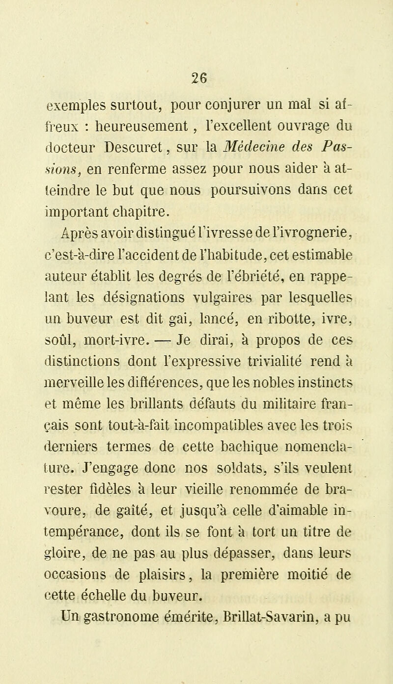 exemples surtout, pour conjurer un mal si af- freux : heureusement, l'excellent ouvrage du docteur Descuret, sur la Médecine des Pas- sions, en renferme assez pour nous aider a at- teindre le but que nous poursuivons dans cet important chapitre. Après avoir distingué l'ivresse de l'ivrognerie, e'est-a-dire l'accident de l'habitude, cet estimable auteur établit les degrés de l'ébriété, en rappe- lant les désignations vulgaires par lesquelles un buveur est dit gai, lancé, en ribotte, ivre, soûl, mort-ivre. — Je dirai, a propos de ces distinctions dont l'expressive trivialité rend à merveille les différences, que les nobles instincts et même les brillants défauts du militaire fran- çais sont tout-a-fait incompatibles avec les trois derniers termes de cette bachique nomencla- ture. J'engage donc nos soldats, s'ils veulent rester fidèles a leur vieille renommée de bra- voure, de gaîté, et jusqu'à celle d'aimable in- tempérance, dont ils se font à tort un titre de gloire, de ne pas au plus dépasser, dans leurs occasions de plaisirs, la première moitié de cette échelle du buveur. Un gastronome émérite, Brillât-Savarin, a pu