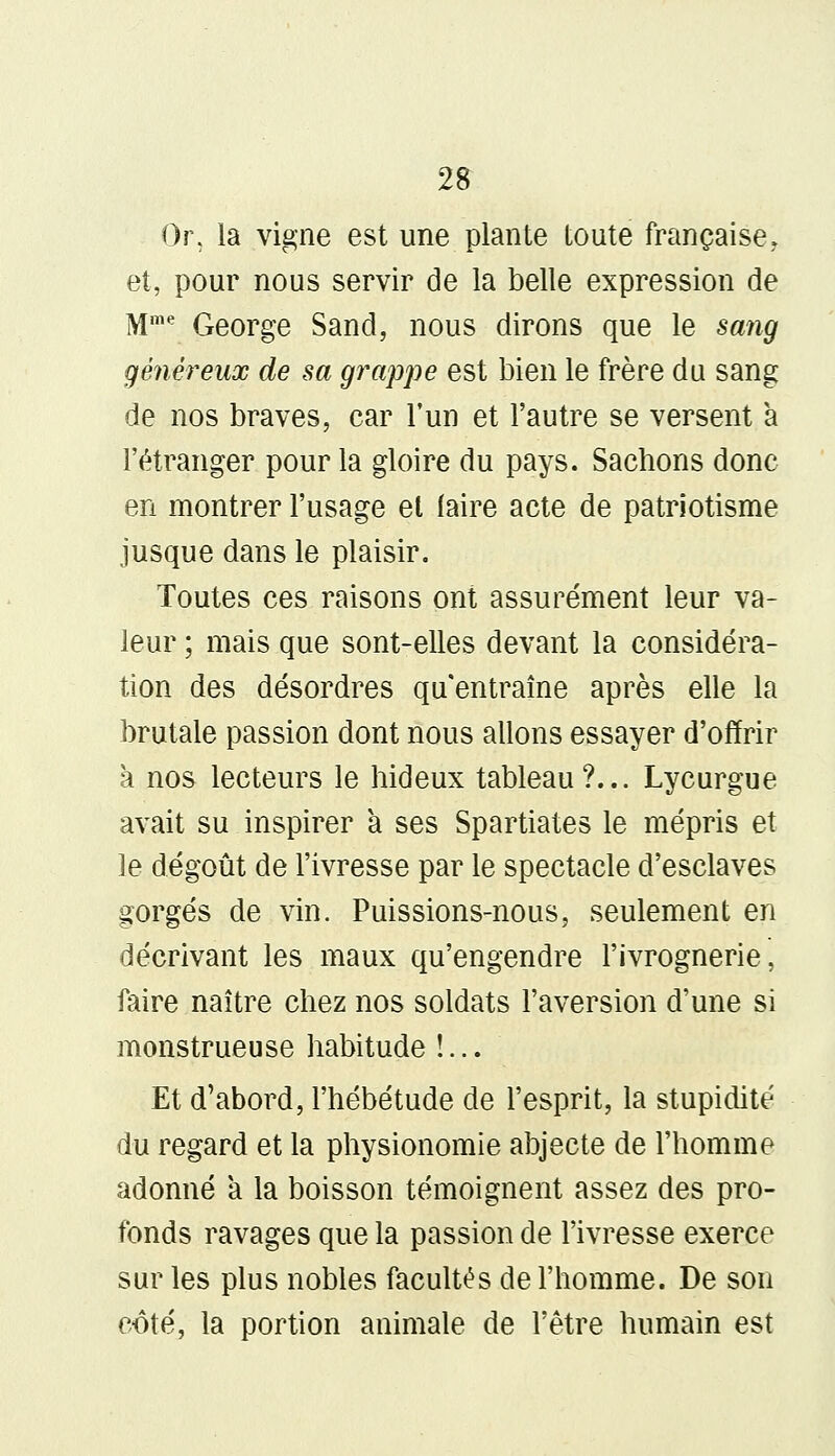 Or, la vigne est une plante toute française,, et, pour nous servir de la belle expression de Mme George Sand, nous dirons que le sang généreux de sa grappe est bien le frère du sang de nos braves, car l'un et l'autre se versent à l'étranger pour la gloire du pays. Sachons donc en montrer l'usage et faire acte de patriotisme jusque dans le plaisir. Toutes ces raisons ont assurément leur va- leur ; mais que sont-elles devant la considéra- tion des désordres qu'entraîne après elle la brutale passion dont nous allons essayer d'offrir à nos lecteurs le hideux tableau ?... Lycurgue avait su inspirer a ses Spartiates le mépris et le dégoût de l'ivresse par le spectacle d'esclaves gorgés de vin. Puissions-nous, seulement en décrivant les maux qu'engendre l'ivrognerie, faire naître chez nos soldats l'aversion d'une si monstrueuse habitude !... Et d'abord, l'hébétude de l'esprit, la stupidité du regard et la physionomie abjecte de l'homme adonné a la boisson témoignent assez des pro- fonds ravages que la passion de l'ivresse exerce sur les plus nobles facultés de l'homme. De son coté, la portion animale de l'être humain est