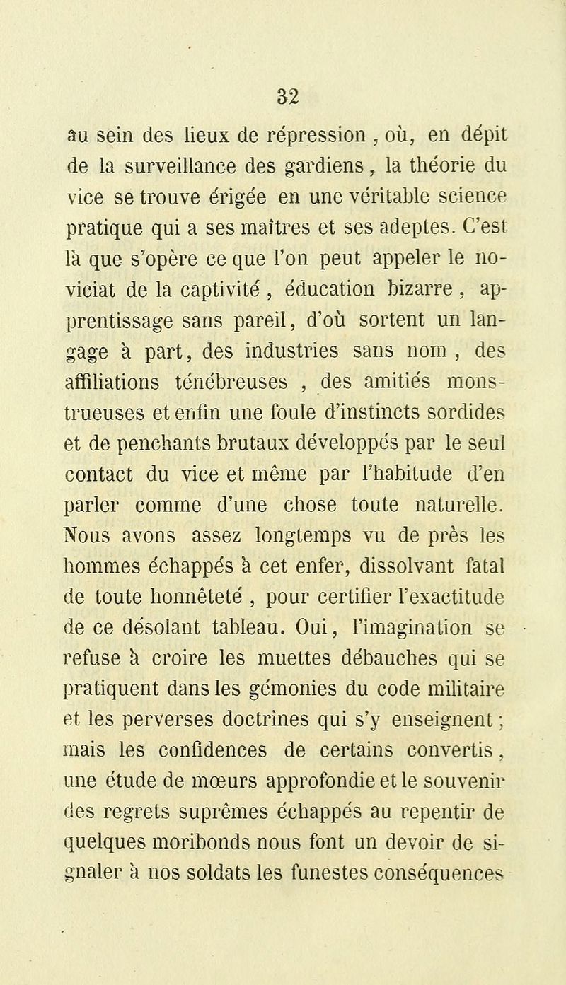 au sein des lieux de répression , où, en dépit de la surveillance des gardiens, la théorie du vice se trouve érigée en une véritable science pratique qui a ses maîtres et ses adeptes. C'est la que s'opère ce que l'on peut appeler le no- viciat de la captivité , éducation bizarre , ap- prentissage sans pareil, d'où sortent un lan- gage à part, des industries sans nom , des affiliations ténébreuses , des amitiés mons- trueuses et enfin une foule d'instincts sordides et de penchants brutaux développés par le seul contact du vice et même par l'habitude d'en parler comme d'une chose toute naturelle. Nous avons assez longtemps vu de près les hommes échappés a cet enfer, dissolvant fatal de toute honnêteté , pour certifier l'exactitude de ce désolant tableau. Oui, l'imagination se refuse à croire les muettes débauches qui se pratiquent dans les gémonies du code militaire et les perverses doctrines qui s'y enseignent ; mais les confidences de certains convertis, une étude de mœurs approfondie et le souvenir des regrets suprêmes échappés au repentir de quelques moribonds nous font un devoir de si- gnaler a nos soldats les funestes conséquences