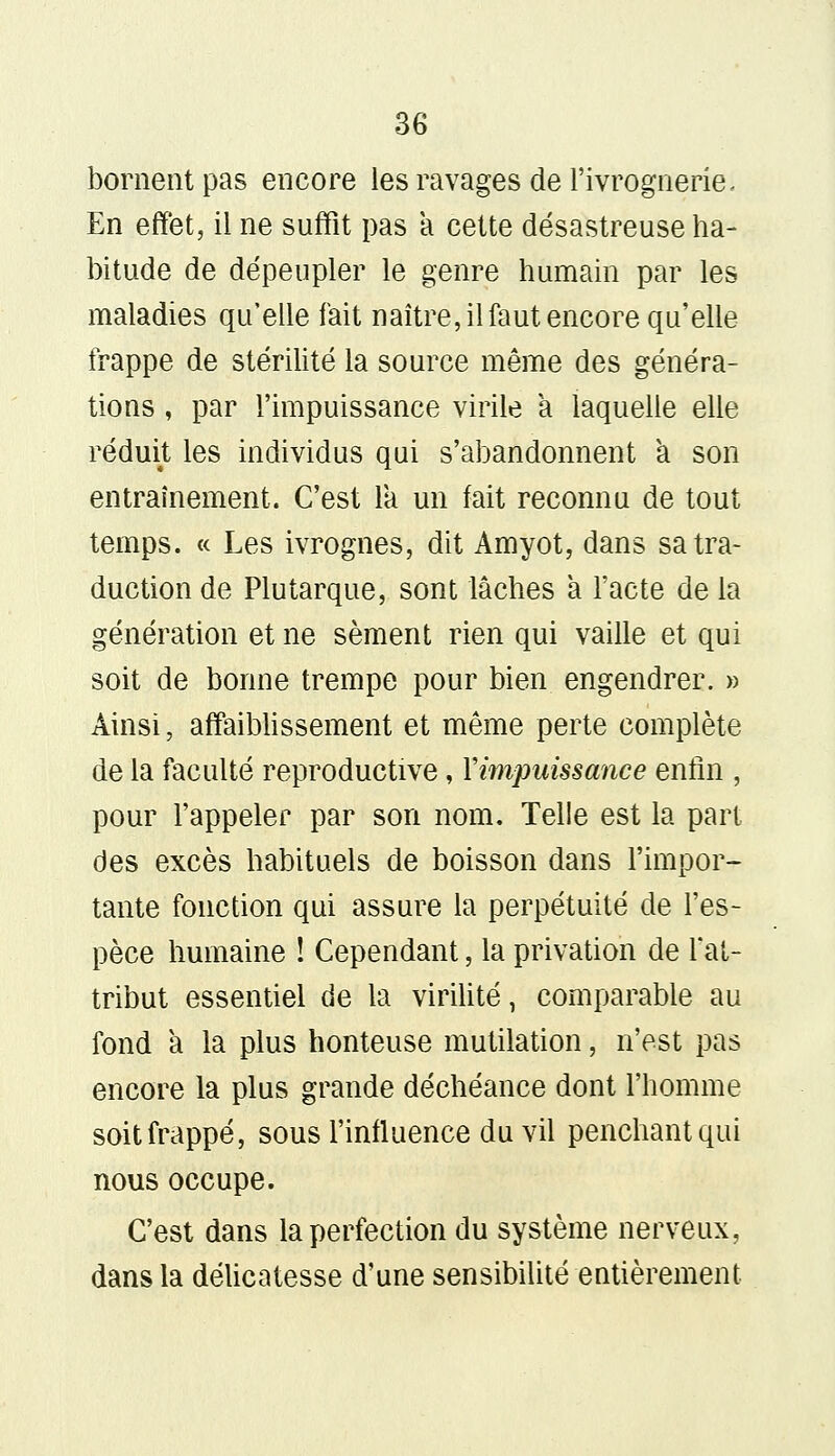 bornent pas encore les ravages de l'ivrognerie. En effet, il ne suffit pas a cette désastreuse ha- bitude de dépeupler le genre humain par les maladies qu'elle fait naître, il faut encore qu'elle frappe de stérilité la source même des généra- tions , par l'impuissance virile a laquelle elle réduit les individus qui s'abandonnent à son entraînement. C'est la un fait reconnu de tout temps. « Les ivrognes, dit Amyot, dans sa tra- duction de Plutarque, sont lâches à l'acte de la génération et ne sèment rien qui vaille et qui soit de bonne trempe pour bien engendrer. » Ainsi, affaiblissement et même perte complète de la faculté reproductive, l'impuissance enfin , pour l'appeler par son nom. Telle est la part des excès habituels de boisson dans l'impor- tante fonction qui assure la perpétuité de l'es- pèce humaine ! Cependant, la privation de fat- tribut essentiel de la virilité, comparable au fond a la plus honteuse mutilation, n'est pas encore la plus grande déchéance dont l'homme soit frappé, sous l'influence du vil penchant qui nous occupe. C'est dans la perfection du système nerveux, dans la délicatesse d'une sensibilité entièrement