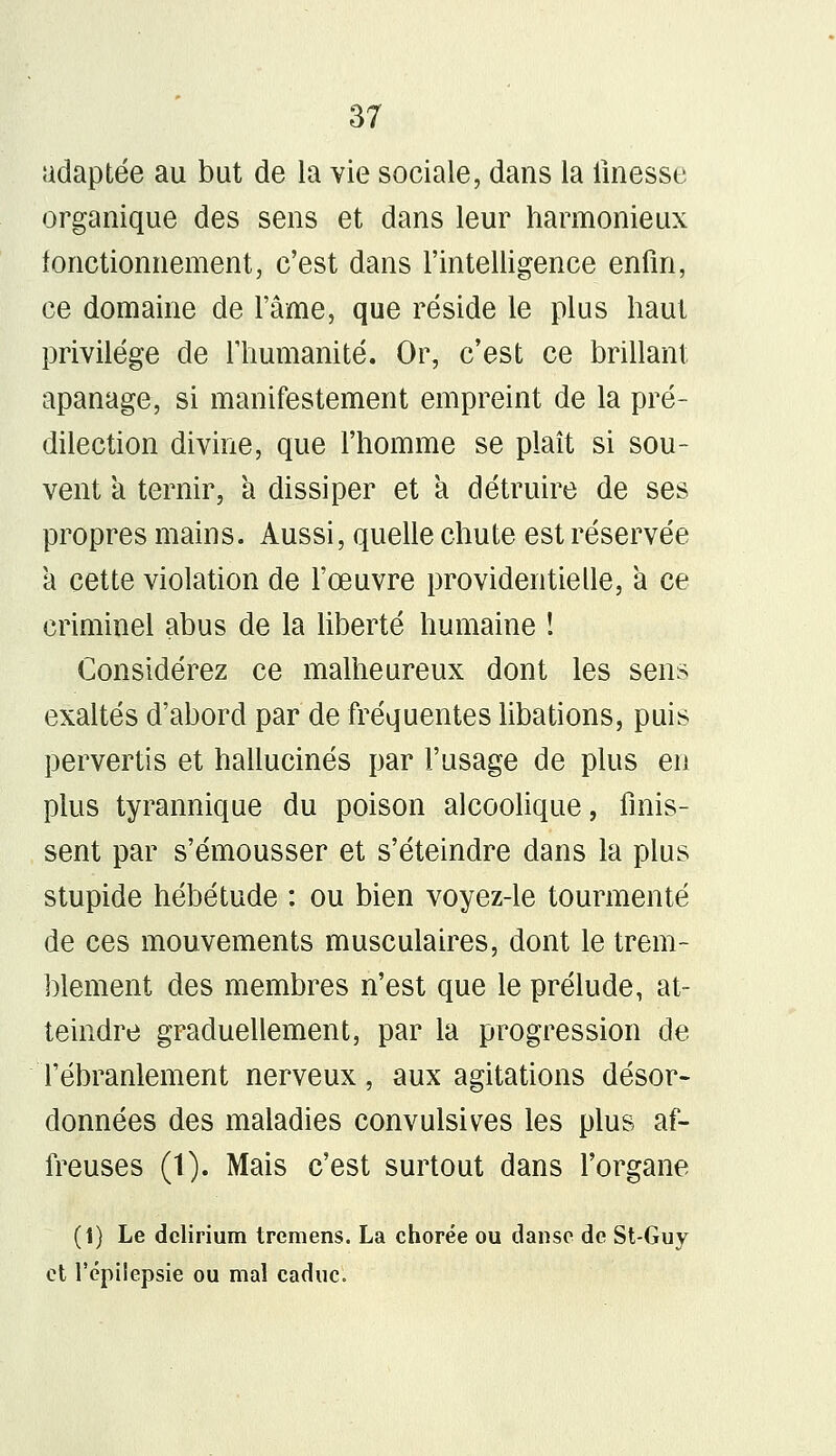 adaptée au but de la vie sociale, dans la finesse organique des sens et dans leur harmonieux fonctionnement, c'est dans l'intelligence enfin, ce domaine de l'âme, que réside le plus haut privilège de l'humanité. Or, c'est ce brillant apanage, si manifestement empreint de la pré- dilection divine, que l'homme se plaît si sou- vent a ternir, à dissiper et a détruire de ses propres mains. Aussi, quelle chute est réservée à cette violation de l'œuvre providentielle, à ce criminel abus de la liberté humaine ! Considérez ce malheureux dont les sens exaltés d'abord par de fréquentes libations, puis pervertis et hallucinés par l'usage de plus eu plus tyrannique du poison alcoolique, finis- sent par s'émousser et s'éteindre dans la plus stupide hébétude : ou bien voyez-le tourmenté de ces mouvements musculaires, dont le trem- blement des membres n'est que le prélude, at- teindre graduellement, par la progression de l'ébranlement nerveux, aux agitations désor- données des maladies convulsives les plus af- freuses (1). Mais c'est surtout dans l'organe (i) Le dclirium tremens. La chorée ou danse de St-Guy et l'épiiepsie ou mal caduc.