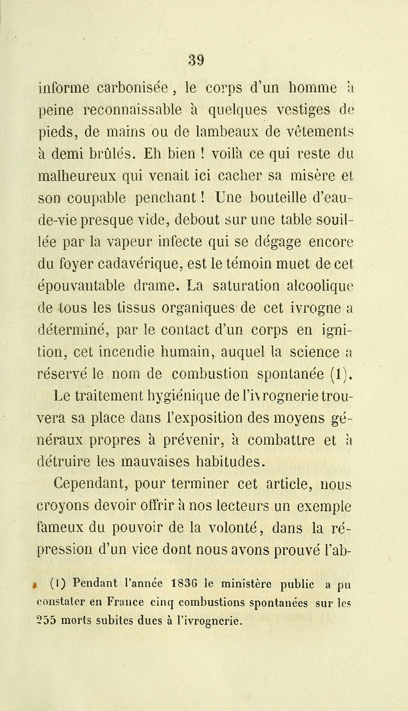 informe carbonisée, le corps d'un homme a peine reconnaissant a quelques vestiges de pieds, de mains ou de lambeaux de vêtements a demi brûlés. Eh bien ! voilà ce qui reste du malheureux qui venait ici cacher sa misère et son coupable penchant ! Une bouteille d'eau- de-vie presque vide, debout sur une table souil- lée par la vapeur infecte qui se dégage encore du foyer cadavérique, est le témoin muet de cet épouvantable drame. La saturation alcoolique de tous les tissus organiques de cet ivrogne a déterminé, par le contact d'un corps en igni- tion, cet incendie humain, auquel la science a réservé le nom de combustion spontanée (1). Le traitement hygiénique de l'hrognerie trou- vera sa place dans l'exposition des moyens gé- néraux propres a prévenir, a combattre et a détruire les mauvaises habitudes. Cependant, pour terminer cet article, nous croyons devoir offrir a nos lecteurs un exemple fameux du pouvoir de la volonté, dans la ré- pression d'un vice dont nous avons prouvé l'ab- i (I) Pendant l'année 183G le ministère public a pu constater en France cinq combustions spontanées sur les 255 morts subites dues à l'ivrognerie.