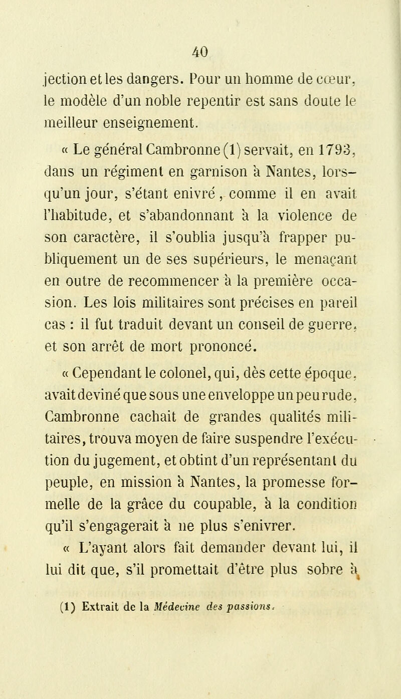 jection et les dangers. Pour un homme de cœur, le modèle d'un noble repentir est sans doute le meilleur enseignement. « Le général Cambronne (1) servait, en 1793, dans un régiment en garnison a Nantes, lors- qu'un jour, s'étant enivré, comme il en avait l'habitude, et s'abandonnant a la violence de son caractère, il s'oublia jusqu'à frapper pu- bliquement un de ses supérieurs, le menaçant en outre de recommencer a la première occa- sion. Les lois militaires sont précises en pareil cas : il fut traduit devant un conseil de guerre, et son arrêt de mort prononcé. « Cependant le colonel, qui, dès cette époque, avait deviné que sous une enveloppe un peu rude, Cambronne cachait de grandes qualités mili- taires, trouva moyen de faire suspendre l'exécu- tion du jugement, et obtint d'un représentant du peuple, en mission a Nantes, la promesse for- melle de la grâce du coupable, à la condition qu'il s'engagerait à ne plus s'enivrer. « L'ayant alors fait demander devant lui, il lui dit que, s'il promettait d'être plus sobre à4 (1) Extrait de la Médecine des passions.