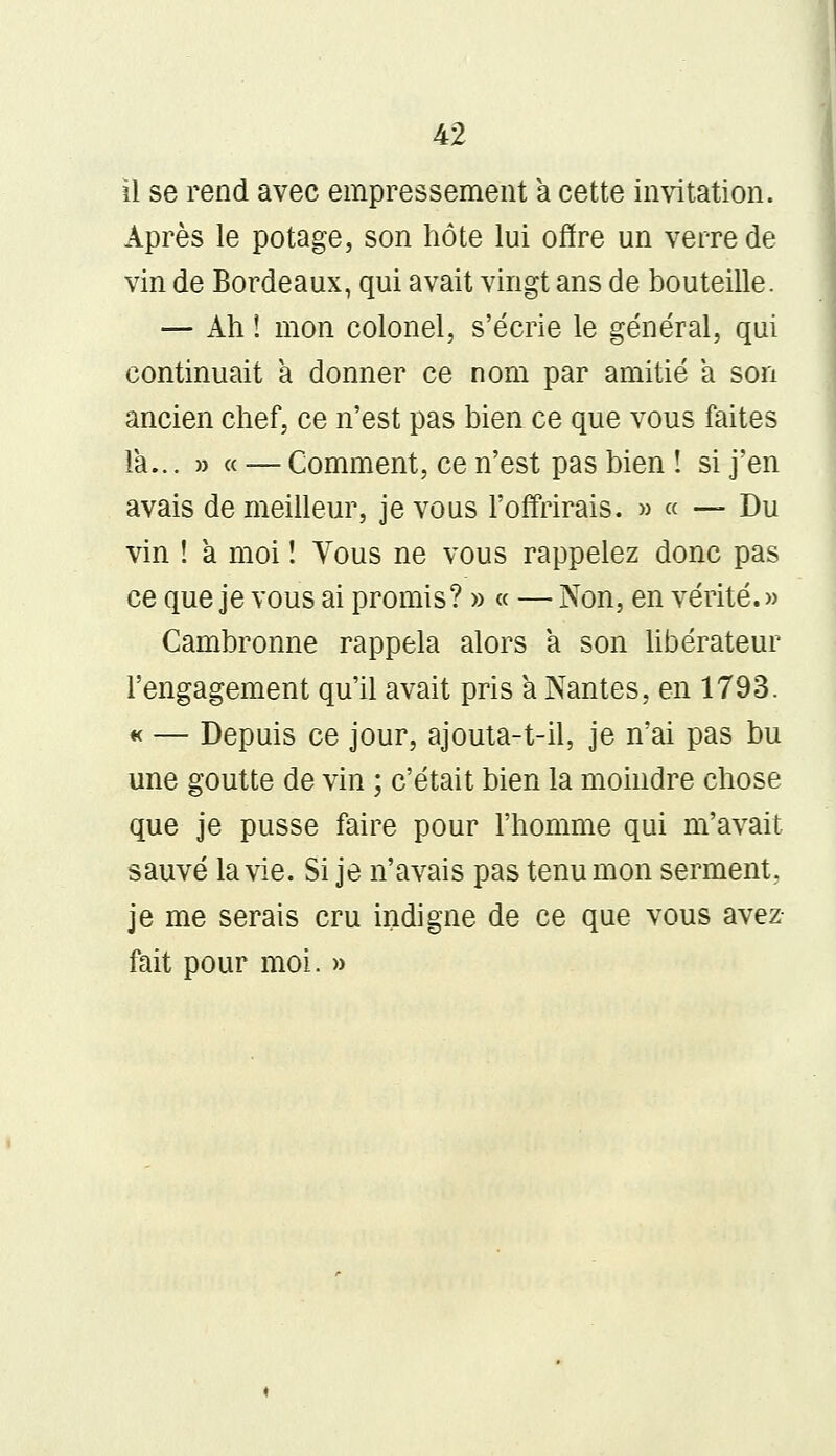 il se rend avec empressement a cette invitation. Après le potage, son hôte lui offre un verre de vin de Bordeaux, qui avait vingt ans de bouteille. — Ah ! mon colonel, s'écrie le général, qui continuait a donner ce nom par amitié a son ancien chef, ce n'est pas bien ce que vous faites la... » « — Comment, ce n'est pas bien ! si j'en avais de meilleur, je vous l'offrirais. » « — Du vin ! a moi ! Tous ne vous rappelez donc pas ce que je vous ai promis? » « — Non, en vérité. » Cambronne rappela alors a son libérateur l'engagement qu'il avait pris a Nantes, en 1793. « — Depuis ce jour, ajouta-t-il, je n'ai pas bu une goutte de vin ; c'était bien la moindre chose que je pusse faire pour l'homme qui m'avait sauvé la vie. Si je n'avais pas tenu mon serment, je me serais cru indigne de ce que vous avez fait pour moi. »