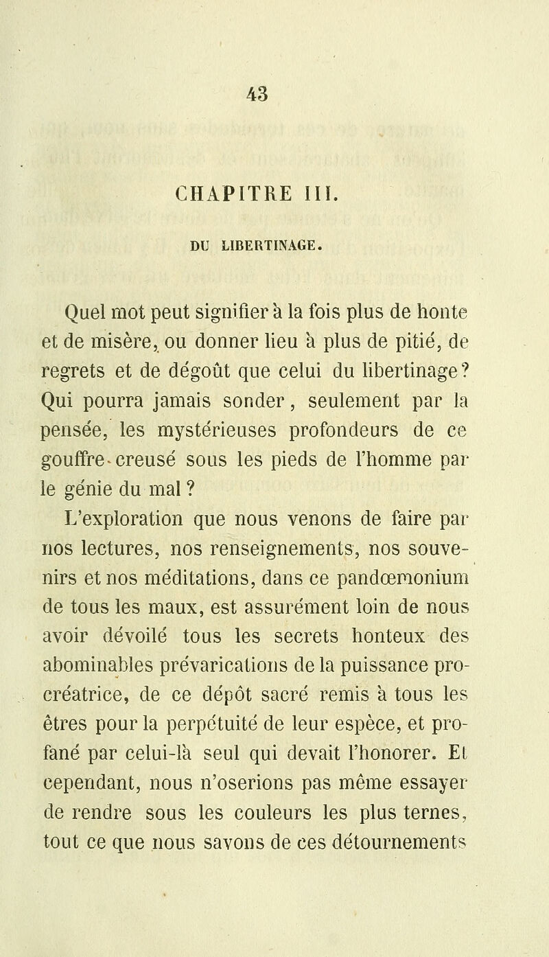 CHAPITRE III. DU LIBERTINAGE. Quel mot peut signifiera la fois plus de honte et de misère, ou donner lieu a plus de pitié, de regrets et de dégoût que celui du libertinage? Qui pourra jamais sonder, seulement par la pensée, les mystérieuses profondeurs de ce gouffre * creusé sous les pieds de l'homme par- le génie du mal ? L'exploration que nous venons de faire par nos lectures, nos renseignements, nos souve- nirs et nos méditations, dans ce pandœmonium de tous les maux, est assurément loin de nous avoir dévoilé tous les secrets honteux des abominables prévarications de la puissance pro- créatrice, de ce dépôt sacré remis a tous les êtres pour la perpétuité de leur espèce, et pro- fané par celui-là seul qui devait l'honorer. Et cependant, nous n'oserions pas même essayer de rendre sous les couleurs les plus ternes, tout ce que nous savons de ces détournements