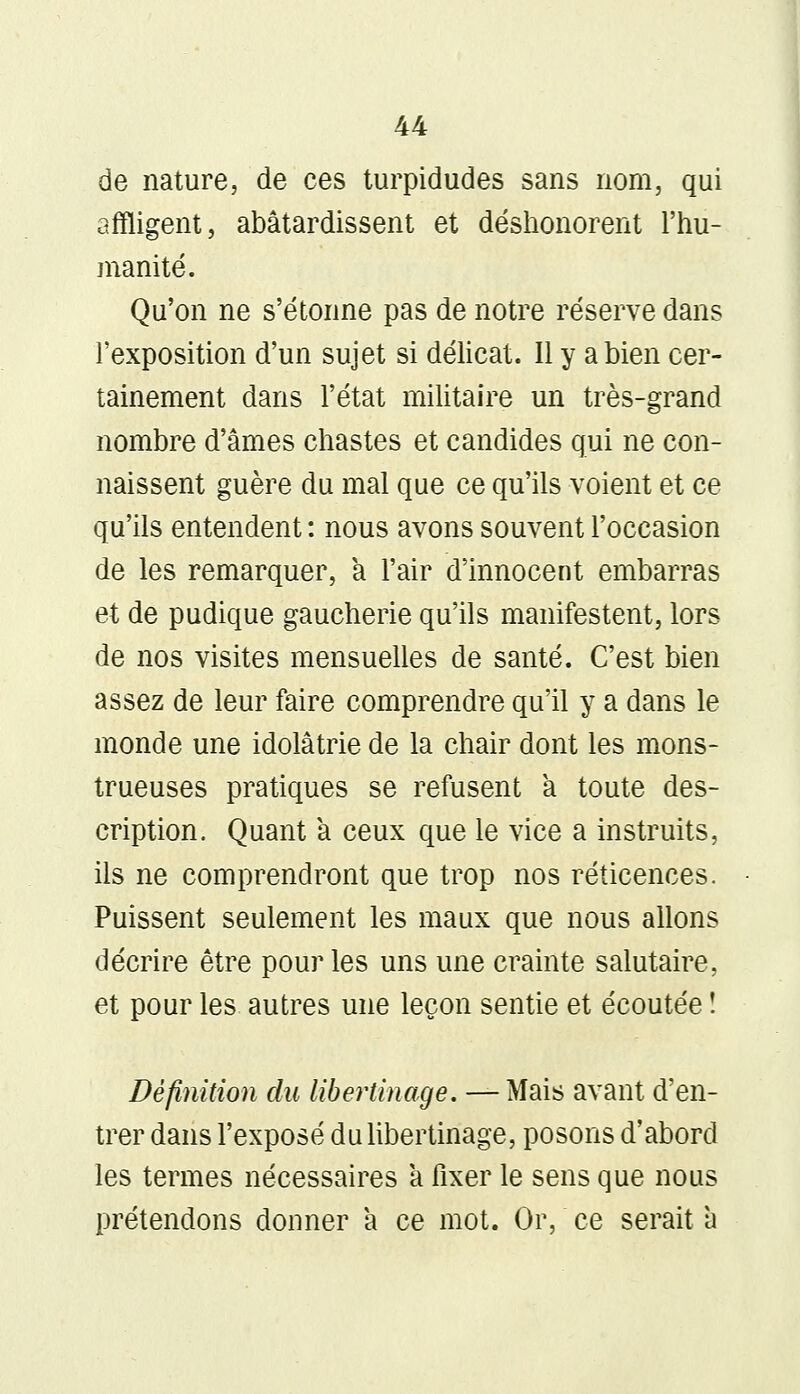 de nature, de ces turpidudes sans nom, qui affligent, abâtardissent et déshonorent l'hu- manité. Qu'on ne s'étonne pas de notre réserve dans l'exposition d'un sujet si délicat. Il y a bien cer- tainement dans l'état militaire un très-grand nombre d'âmes chastes et candides qui ne con- naissent guère du mal que ce qu'ils voient et ce qu'ils entendent : nous avons souvent l'occasion de les remarquer, a l'air d'innocent embarras et de pudique gaucherie qu'ils manifestent, lors de nos visites mensuelles de santé. C'est bien assez de leur faire comprendre qu'il y a dans le monde une idolâtrie de la chair dont les mons- trueuses pratiques se refusent a toute des- cription. Quant a ceux que le vice a instruits, ils ne comprendront que trop nos réticences. Puissent seulement les maux que nous allons décrire être pour les uns une crainte salutaire, et pour les autres une leçon sentie et écoutée ! Définition du libertinage. — Mais avant d'en- trer dans l'exposé du libertinage, posons d'abord les termes nécessaires a fixer le sens que nous prétendons donner a ce mot. Or, ce serait a