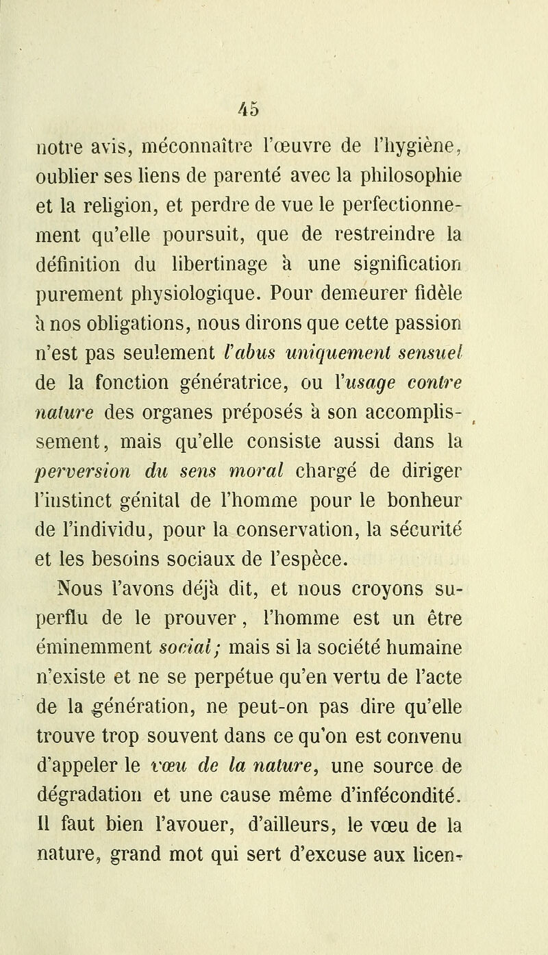 notre avis, méconnaître l'œuvre de l'hygiène, oublier ses liens de parenté avec la philosophie et la religion, et perdre de vue le perfectionne- ment qu'elle poursuit, que de restreindre la définition du libertinage a une signification purement physiologique. Pour demeurer fidèle a nos obligations, nous dirons que cette passion n'est pas seulement l'abus uniquement sensuel de la fonction génératrice, ou l'usage contre nature des organes préposés a son accomplis- sement, mais qu'elle consiste aussi dans la perversion du sens moral chargé de diriger l'instinct génital de l'homme pour le bonheur de l'individu, pour la conservation, la sécurité et les besoins sociaux de l'espèce. Nous l'avons déjà dit, et nous croyons su- perflu de le prouver, l'homme est un être éminemment social; mais si la société humaine n'existe et ne se perpétue qu'en vertu de l'acte de la génération, ne peut-on pas dire qu'elle trouve trop souvent dans ce qu'on est convenu d'appeler le vœu de la nature, une source de dégradation et une cause même d'infécondité. Il faut bien l'avouer, d'ailleurs, le vœu de la nature, grand mot qui sert d'excuse aux licen^