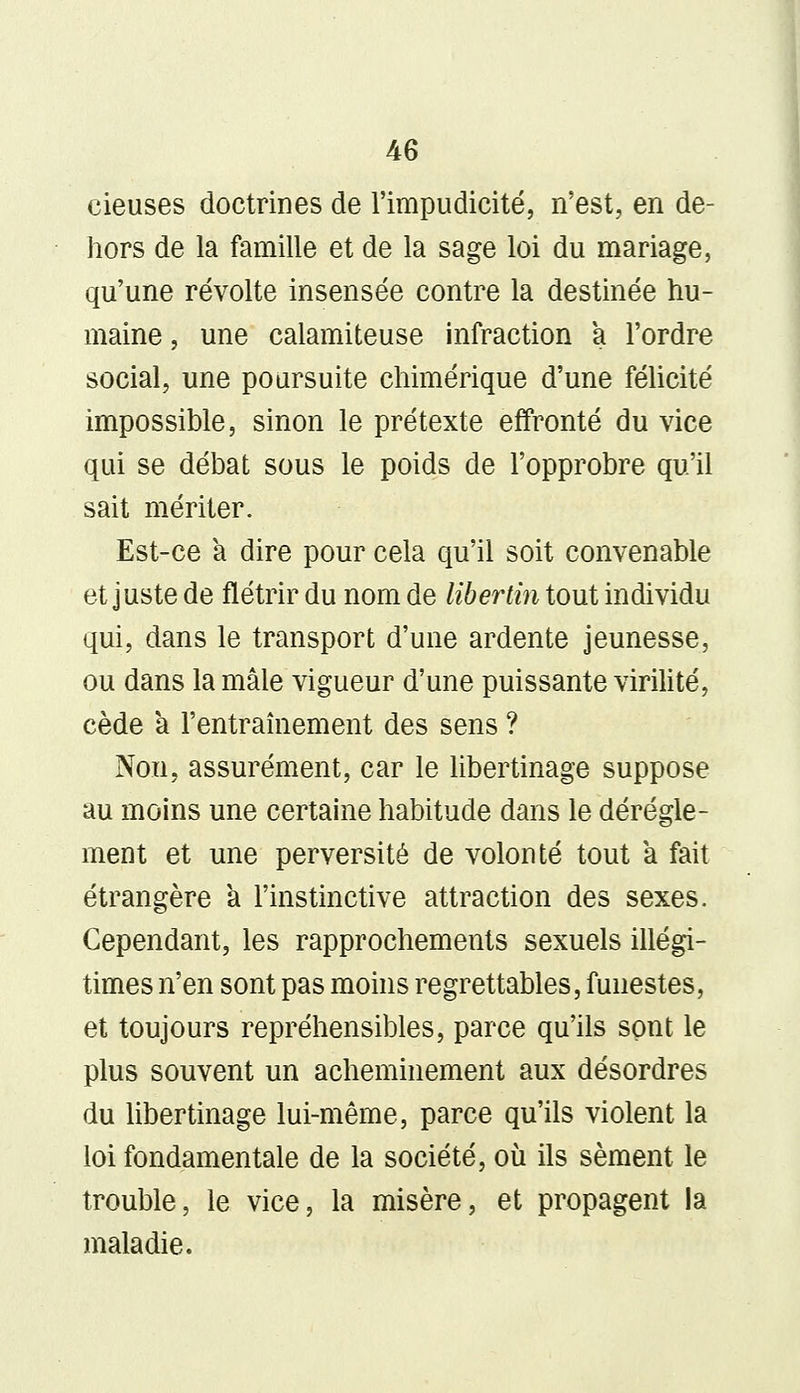 cieuses doctrines de l'impudicité, n'est, en de- hors de la famille et de la sage loi du mariage, qu'une révolte insensée contre la destinée hu- maine , une calamiteuse infraction a l'ordre social, une poursuite chimérique d'une félicité impossible, sinon le prétexte effronté du vice qui se débat sous le poids de l'opprobre qu'il sait mériter. Est-ce a dire pour cela qu'il soit convenable et juste de flétrir du nom de libertin tout individu qui, dans le transport d'une ardente jeunesse, ou dans la mâle vigueur d'une puissante virilité, cède a l'entraînement des sens ? Non, assurément, car le libertinage suppose au moins une certaine habitude dans le dérègle- ment et une perversité de volonté tout a fait étrangère a l'instinctive attraction des sexes. Cependant, les rapprochements sexuels illégi- times n'en sont pas moins regrettables, funestes, et toujours repréhensibles, parce qu'ils sont le plus souvent un acheminement aux désordres du libertinage lui-même, parce qu'ils violent la loi fondamentale de la société, où ils sèment le trouble, le vice, la misère, et propagent la maladie.