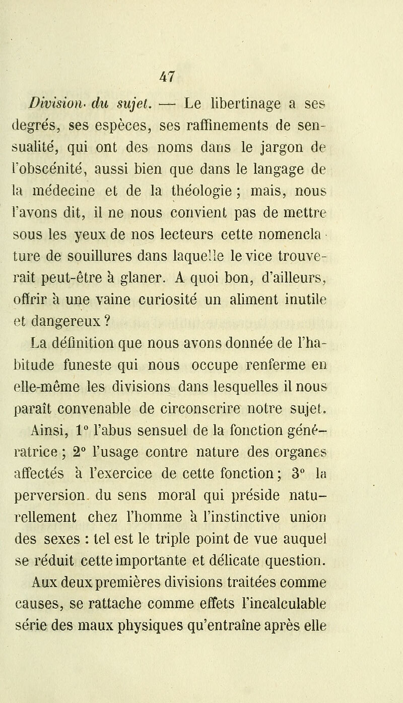 Division- du sujet. — Le libertinage a ses degrés, ses espèces, ses raffinements de sen- sualité, qui ont des noms dans le jargon de l'obscénité, aussi bien que dans le langage de la médecine et de la théologie ; mais, nous l'avons dit, il ne nous convient pas de mettre sous les yeux de nos lecteurs cette nomencla • ture de souillures dans laquelle le vice trouve- rait peut-être à glaner. A quoi bon, d'ailleurs, offrir a une vaine curiosité un aliment inutile et dangereux ? La définition que nous avons donnée de l'ha- bitude funeste qui nous occupe renferme en elle-même les divisions dans lesquelles il nous paraît convenable de circonscrire notre sujet. Ainsi, 1° l'abus sensuel de la fonction géné- ratrice ; 2° l'usage contre nature des organes affectés à l'exercice de cette fonction ; 3° la perversion, du sens moral qui préside natu- rellement chez l'homme a l'instinctive union des sexes : tel est le triple point de vue auquel se réduit cette importante et délicate question. Aux deux premières divisions traitées comme causes, se rattache comme effets l'incalculable série des maux physiques qu'entraîne après elle