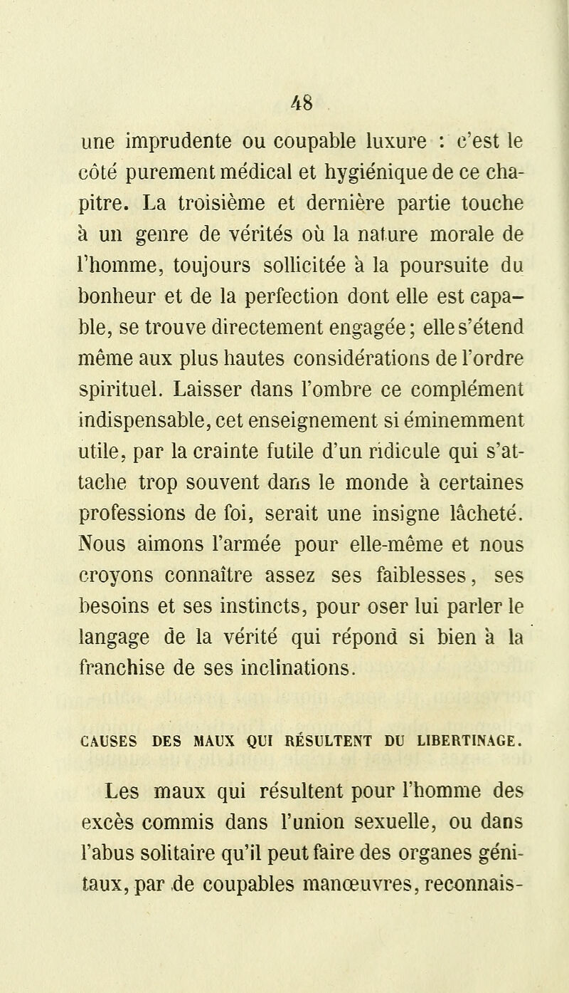 une imprudente ou coupable luxure : c'est le côté purement médical et hygiénique de ce cha- pitre. La troisième et dernière partie touche à un genre de vérités où la nature morale de l'homme, toujours sollicitée a la poursuite du bonheur et de la perfection dont elle est capa- ble, se trouve directement engagée; elle s'étend même aux plus hautes considérations de l'ordre spirituel. Laisser dans l'ombre ce complément indispensable, cet enseignement si éminemment utile, par la crainte futile d'un ridicule qui s'at- tache trop souvent dans le monde a certaines professions de foi, serait une insigne lâcheté. Nous aimons l'armée pour elle-même et nous croyons connaître assez ses faiblesses, ses besoins et ses instincts, pour oser lui parler le langage de la vérité qui répond si bien a la franchise de ses inclinations. CAUSES DES MAUX QUI RÉSULTENT DU LIBERTINAGE. Les maux qui résultent pour l'homme des excès commis dans l'union sexuelle, ou dans l'abus solitaire qu'il peut faire des organes géni- taux, par de coupables manœuvres, reconnais-