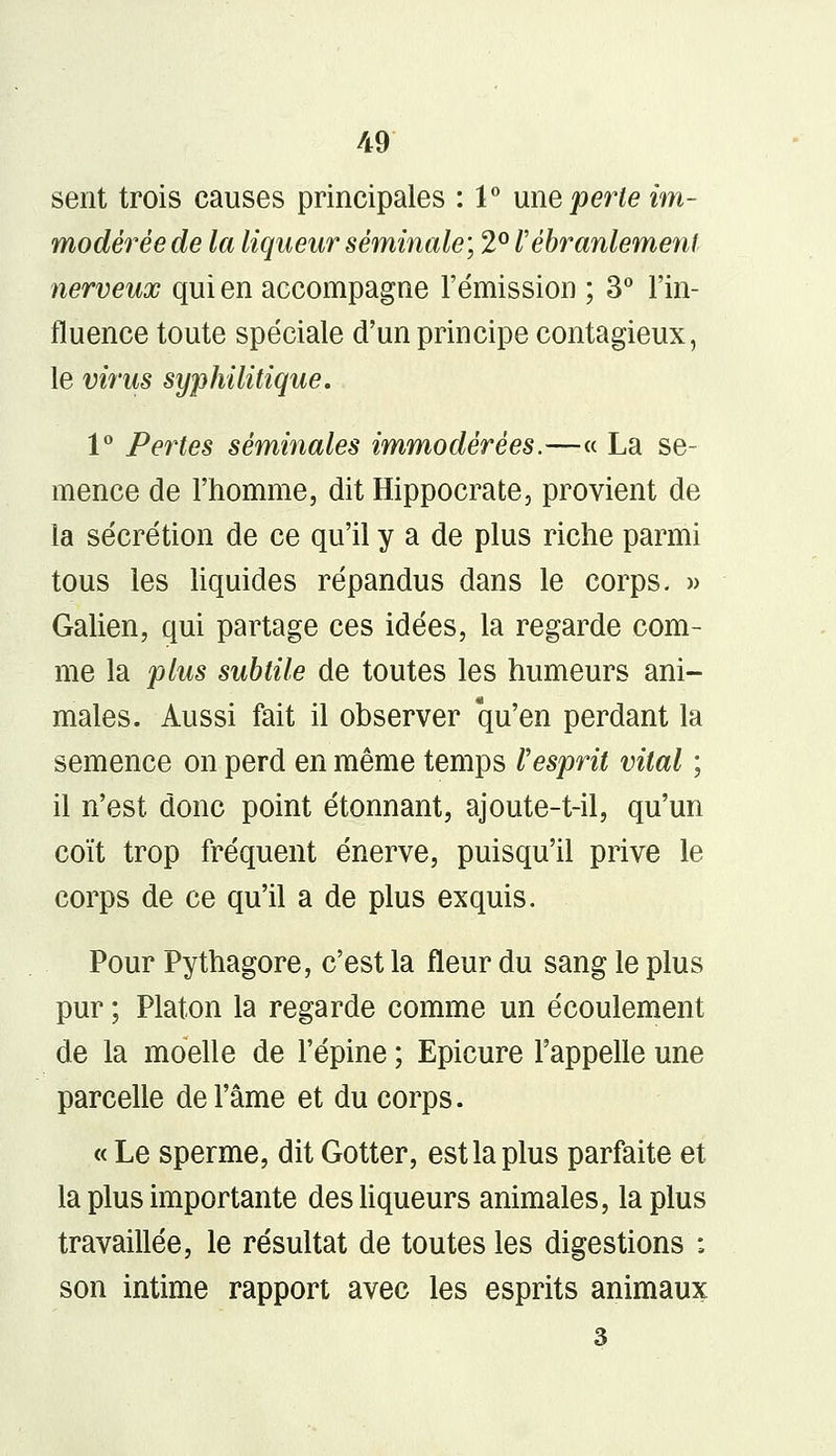 sent trois causes principales : 1° une perte im- modérée de la liqueur séminale', 2° l ébranlement nerveux qui en accompagne l'émission ; 3° l'in- fluence toute spéciale d'un principe contagieux, le virus syphilitique. 1° Pertes séminales immodérées.—« La se- mence de l'homme, dit Hippocrate, provient de la sécrétion de ce qu'il y a de plus riche parmi tous les liquides répandus dans le corps. » Galien, qui partage ces idées, la regarde com- me la plus subtile de toutes les humeurs ani- males. Aussi fait il observer qu'en perdant la semence on perd en même temps l'esprit vital ; il n'est donc point étonnant, ajoute-t-il, qu'un coït trop fréquent énerve, puisqu'il prive le corps de ce qu'il a de plus exquis. Pour Pythagore, c'est la fleur du sang le plus pur ; Platon la regarde comme un écoulement de la moelle de l'épine ; Epicure l'appelle une parcelle de l'âme et du corps. « Le sperme, dit Gotter, est la plus parfaite et la plus importante des liqueurs animales, la plus travaillée, le résultat de toutes les digestions : son intime rapport avec les esprits animaux 3