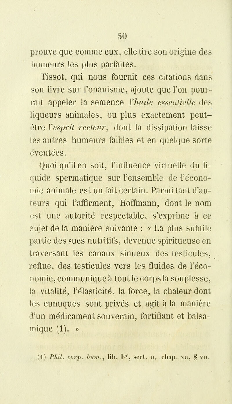 prouve que comme eux, elle tire son origine des humeurs les plus parfaites. Tissot, qui nous fournit ces citations dans son livre sur l'onanisme, ajoute que l'on pour- rait appeler la semence Yhude essentielle des liqueurs animales, ou plus exactement peut- être Yespril recteur, dont la dissipation laisse les autres humeurs faibles et en quelque sorte éventées. Quoi qu'il en soit, l'influence virtuelle du li- quide spermatique sur l'ensemble de l'écono- mie animale est un fait certain. Parmi tant d'au- teurs qui l'affirment, Hoffmann, dont le nom est une autorité respectable, s'exprime à ce sujet de la manière suivante : « La plus subtile partie des sucs nutritifs, devenue spiritueuse en traversant les canaux sinueux des testicules, reflue, des testicules vers les fluides de l'éco- nomie, communique a tout le corps la souplesse, la vitalité, l'élasticité, la force, la chaleur dont les eunuques sont privés et agit à la manière d'un médicament souverain, fortifiant et balsa- mique (1). » (1) Phil, corp. hum., lib. Ier, sect. n; chap. xii, § vu.