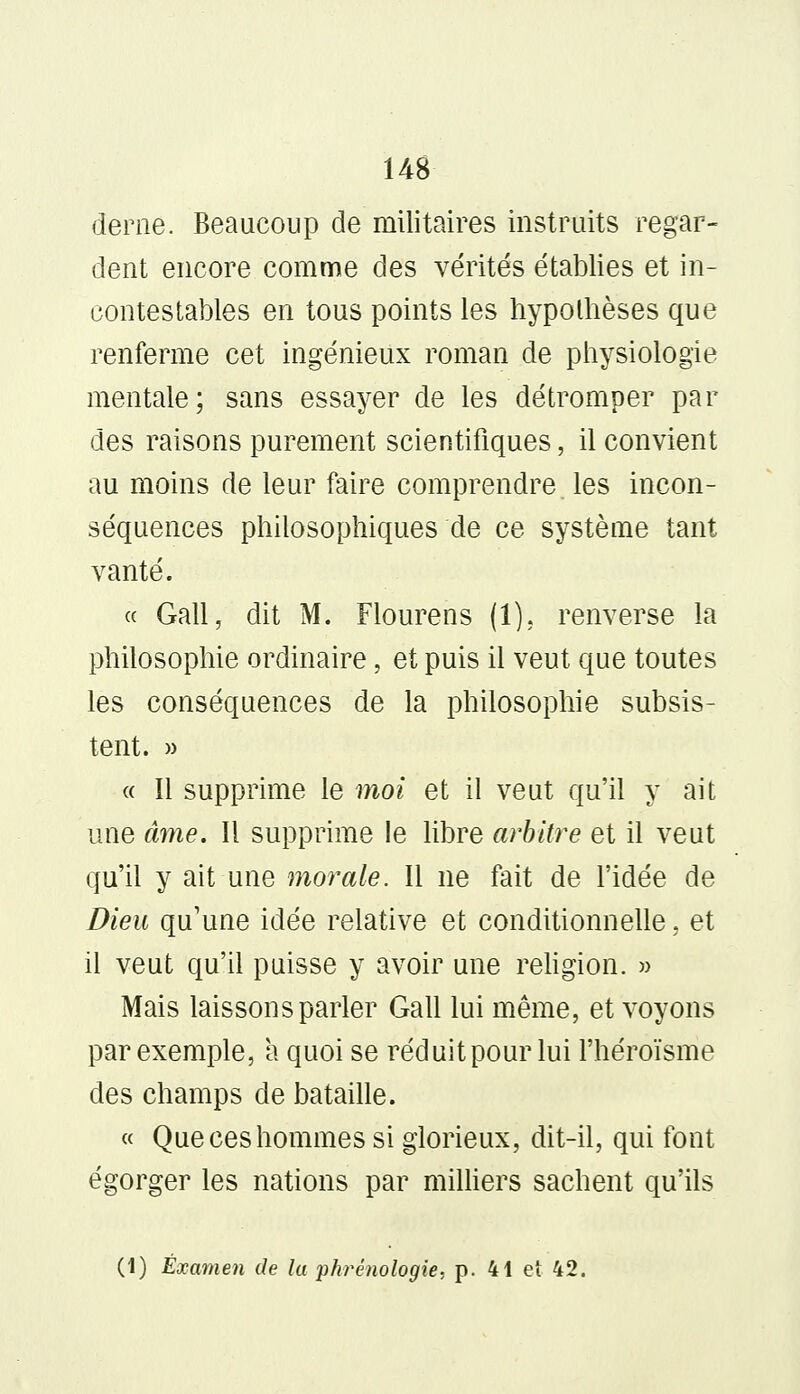 derne. Beaucoup de militaires instruits regar- dent encore comme des vérités établies et in- contestables en tous points les hypothèses que renferme cet ingénieux roman de physiologie mentale; sans essayer de les détromper par des raisons purement scientifiques, il convient au moins de leur faire comprendre les incon- séquences philosophiques de ce système tant vanté. « Gall, dit M. Flourens (1). renverse la philosophie ordinaire, et puis il veut que toutes les conséquences de la philosophie subsis- tent. » « Il supprime le moi et il veut qu'il y ait une âme. Il supprime le libre arbitre et il veut qu'il y ait une morale. Il ne fait de l'idée de Dieu qu'une idée relative et conditionnelle, et il veut qu'il puisse y avoir une religion. » Mais laissons parler Gall lui même, et voyons par exemple, a quoi se réduit pour lui l'héroïsme des champs de bataille. « Que ces hommes si glorieux, dit-il, qui font égorger les nations par milliers sachent qu'ils (1) Examen de la phrénologie, p. 41 et 42.