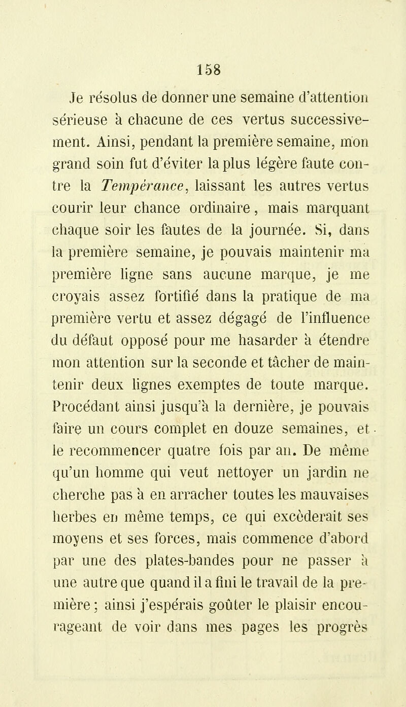 Je résolus de donner une semaine d'attention sérieuse à chacune de ces vertus successive- ment. Ainsi, pendant la première semaine, mon grand soin fut d'éviter la plus légère faute con- tre la Tempérance, laissant les autres vertus courir leur chance ordinaire, mais marquant chaque soir les fautes de la journée. Si, dans la première semaine, je pouvais maintenir ma première ligne sans aucune marque, je me croyais assez fortifié dans la pratique de ma première vertu et assez dégagé de l'influence du défaut opposé pour me hasarder à étendre mon attention sur la seconde et tâcher de main- tenir deux lignes exemptes de toute marque. Procédant ainsi jusqu'à la dernière, je pouvais faire un cours complet en douze semaines, et le recommencer quatre fois par an. De même qu'un homme qui veut nettoyer un jardin ne cherche pas a en arracher toutes les mauvaises herbes en même temps, ce qui excéderait ses moyens et ses forces, mais commence d'abord par une des plates-bandes pour ne passer a une autre que quand il a fini le travail de la pre- mière ; ainsi j'espérais goûter le plaisir encou- rageant de voir dans mes pages les progrès