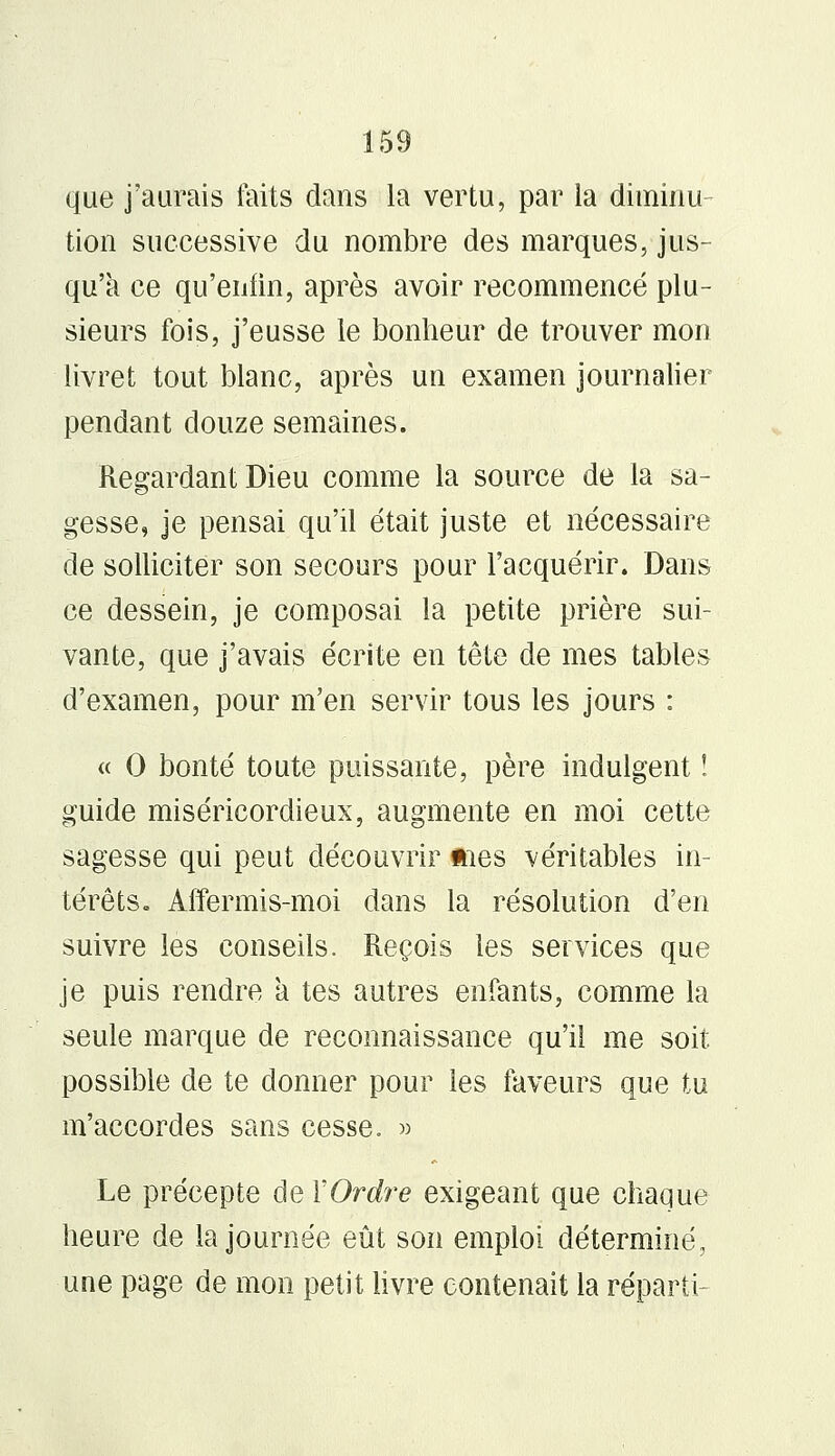 que j'aurais faits dans la vertu, par la diminu- tion successive du nombre des marques, jus- qu'à ce qu'enfin, après avoir recommencé plu- sieurs fois, j'eusse le bonheur de trouver mon livret tout blanc, après un examen journalier pendant douze semaines. Regardant Dieu comme la source de la sa- gesse, je pensai qu'il était juste et nécessaire de solliciter son secours pour l'acquérir. Dans ce dessein, je composai la petite prière sui- vante, que j'avais écrite en tête de mes tables d'examen, pour m'en servir tous les jours : « 0 bonté toute puissante, père indulgent ! guide miséricordieux, augmente en moi cette sagesse qui peut découvrir mes véritables in- térêts. Affermis-moi dans la résolution d'en suivre les conseils. Reçois les services que je puis rendre a tes autres enfants, comme la seule marque de reconnaissance qu'il me soit possible de te donner pour les faveurs que tu m'accordes sans cesse. » Le précepte de Y Ordre exigeant que chaque heure de la journée eût son emploi déterminé, une page de mon petit livre contenait la réparti-