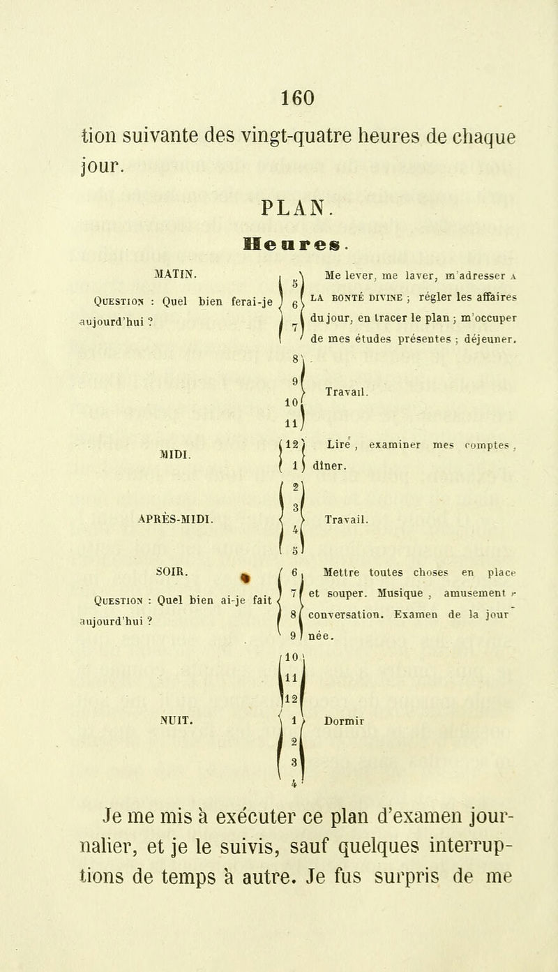 tion suivante des vingt-quatre heures de chaque jour. PLAN. Heures. Question : Quel bien ferai-je lujourd'hui ? MIDI. Me lever, me laver, m'adresser a la bonté divine ; régler les affaires du jour, en tracer le plan ; m'occuper de mes études présentes ; déjeuner. 10 .! J12j Lire, examiner mes comptes 1 1 diner. SOIR. % Question : Quel bien ai-je fait aujourd'hui ? ' 6, Mettre toutes choses en place 7 [et souper. Musique, amusement r 8 ( conversation. Examen de la jour 9 I née. 10| P i 1 Je me mis a exécuter ce plan d'examen jour- nalier, et je le suivis, sauf quelques interrup- tions de temps a autre. Je fus surpris de me