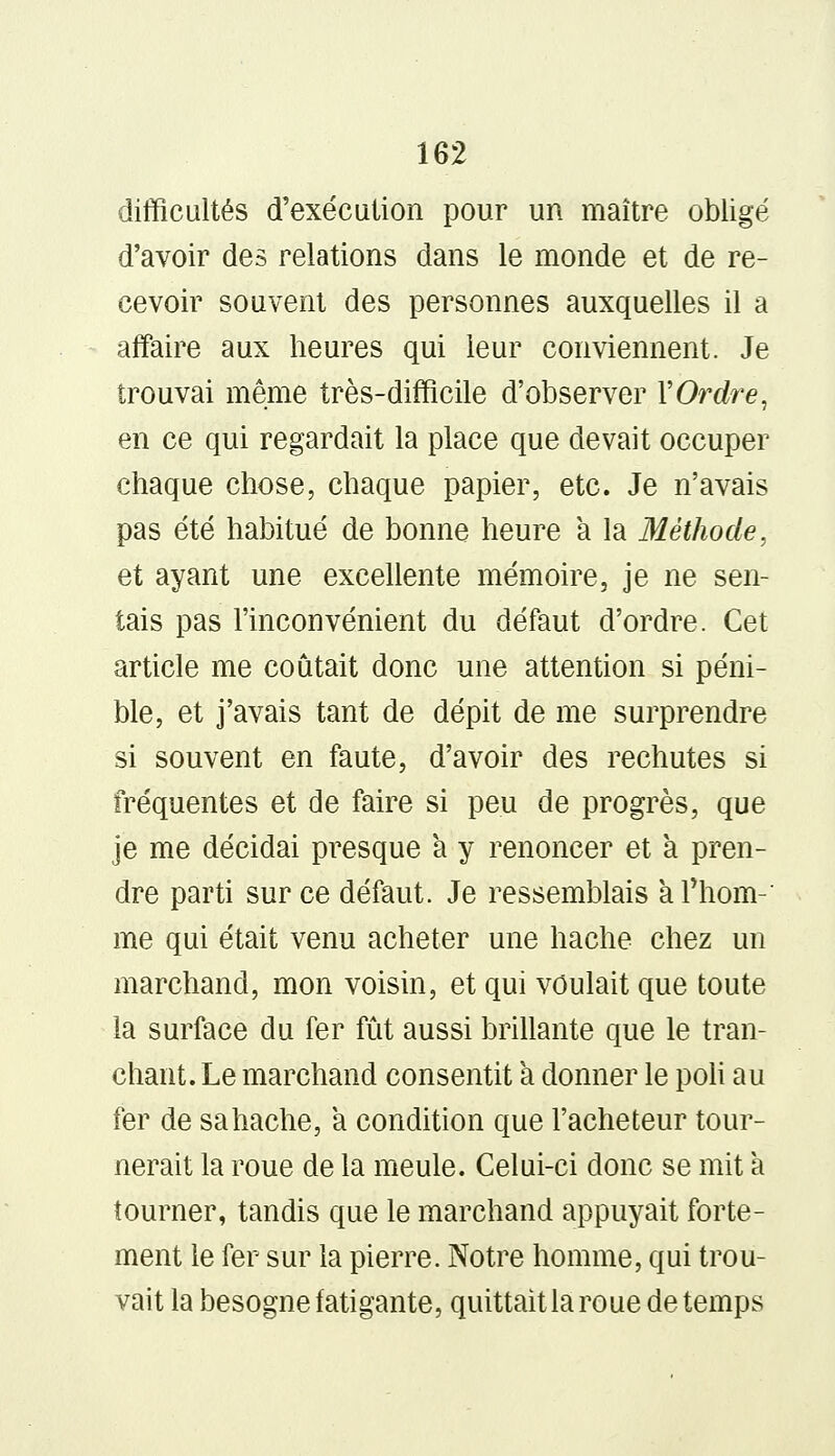 difficultés d'exécution pour un maître obligé d'avoir des relations dans le monde et de re- cevoir souvent des personnes auxquelles il a affaire aux heures qui leur conviennent. Je trouvai même très-difficile d'observer Y Ordre, en ce qui regardait la place que devait occuper chaque chose, chaque papier, etc. Je n'avais pas été habitué de bonne heure a la Méthode, et ayant une excellente mémoire, je ne sen- tais pas l'inconvénient du défaut d'ordre. Cet article me coûtait donc une attention si péni- ble, et j'avais tant de dépit de me surprendre si souvent en faute, d'avoir des rechutes si fréquentes et de faire si peu de progrès, que je me décidai presque à y renoncer et à pren- dre parti sur ce défaut. Je ressemblais a Thom-' me qui était venu acheter une hache chez un marchand, mon voisin, et qui voulait que toute la surface du fer fût aussi brillante que le tran- chant. Le marchand consentit a donner le poli au fer de sa hache, a condition que l'acheteur tour- nerait la roue de la meule. Celui-ci donc se mit a tourner, tandis que le marchand appuyait forte- ment le fer sur la pierre. Notre homme, qui trou- vait la besogne fatigante, quittait la roue de temps