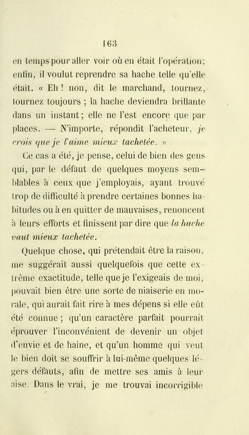 en temps pour aller voir où en était l'opération; enfin, il voulut reprendre sa hache telle qu'elle était. « Eh ! non, dit le marchand, tournez, tournez toujours ; la hache deviendra brillante dans un instant ; elle ne l'est encore que par places. — N'importe, répondit l'acheteur, je crois que je l'aime mieux tachetée. » Ce cas a été, je pense, celui de bien des gens qui, par le défaut de quelques moyens sem- blables a ceux que j'employais, ayant trouvé trop de difficulté à prendre certaines bonnes ha- bitudes ou à en quitter de mauvaises, renoncent a leurs efforts et finissent par dire que la hache vaut mieux tachetée. Quelque chose, qui prétendait être la raison, me suggérait aussi quelquefois que cette ex- trême exactitude, telle que je l'exigeais de moi, pouvait bien être une sorte de niaiserie en mo- rale, qui aurait fait rire a mes dépens si elle eût été connue ; qu'un caractère parfait pourrait éprouver l'inconvénient de devenir un objet d'envie et de haine, et qu'un homme qui veut le bien doit se souffrir a lui-même quelques lé- gers défauts, afin de mettre ses amis à leur aise. Dans le vrai, je me trouvai incorrigible