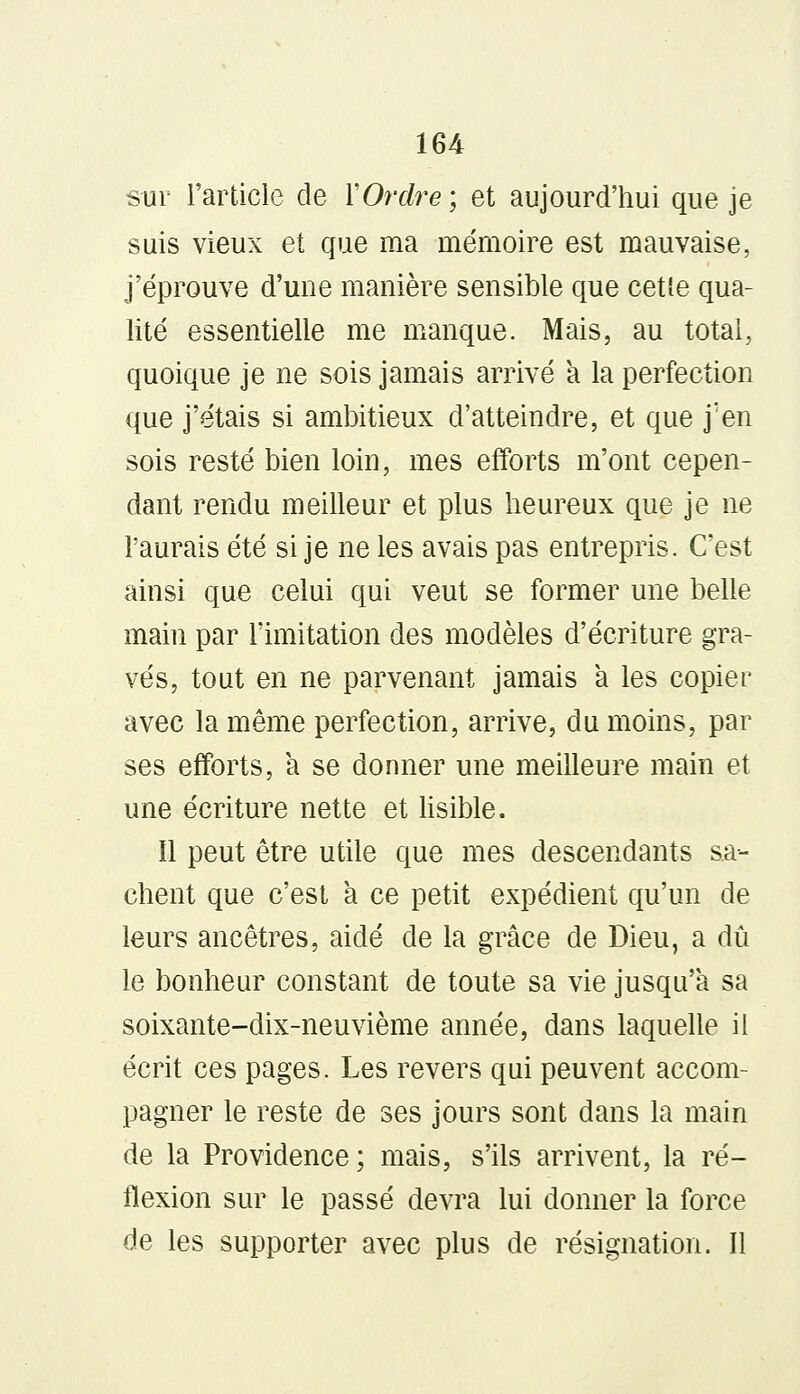 sur l'article de Y Ordre ; et aujourd'hui que je suis vieux et que ma mémoire est mauvaise, j'éprouve d'une manière sensible que cette qua- lité essentielle me manque. Mais, au total, quoique je ne sois jamais arrivé a la perfection que j'étais si ambitieux d'atteindre, et que j'en sois resté bien loin, mes efforts m'ont cepen- dant rendu meilleur et plus heureux que je ne l'aurais été si je ne les avais pas entrepris. C'est ainsi que celui qui veut se former une belle main par l'imitation des modèles d'écriture gra- vés, tout en ne parvenant jamais a les copier avec la même perfection, arrive, du moins, par ses efforts, à se donner une meilleure main et une écriture nette et lisible. Il peut être utile que mes descendants sa- chent que c'est a ce petit expédient qu'un de leurs ancêtres, aidé de la grâce de Dieu, a dû le bonheur constant de toute sa vie jusqu'à sa soixante-dix-neuvième année, dans laquelle il écrit ces pages. Les revers qui peuvent accom- pagner le reste de ses jours sont dans la main de la Providence ; mais, s'ils arrivent, la ré- flexion sur le passé devra lui donner la force de les supporter avec plus de résignation. Il