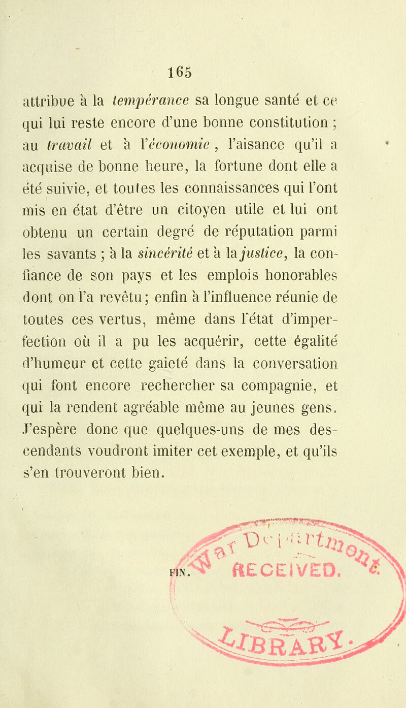 attribue à la tempérance sa longue santé et ce qui lui reste encore d'une bonne constitution ; au travail et a l'économie , l'aisance qu'il a acquise de bonne heure, la fortune dont elle a été suivie, et toules les connaissances qui l'ont mis en état d'être un citoyen utile et lui ont obtenu un certain degré de réputation parmi les savants ; a la sincéiité et a Injustice, la con- fiance de son pays et les emplois honorables dont on l'a revêtu; enfin a l'influence réunie de toutes ces vertus, même dans Fétat d'imper- fection où il a pu les acquérir, cette égalité d'humeur et cette gaieté dans la conversation qui font encore rechercher sa compagnie, et qui la rendent agréable même au jeunes gens, J'espère donc que quelques-uns de mes des- cendants voudront imiter cet exemple, et qu'ils s'en trouveront bien.