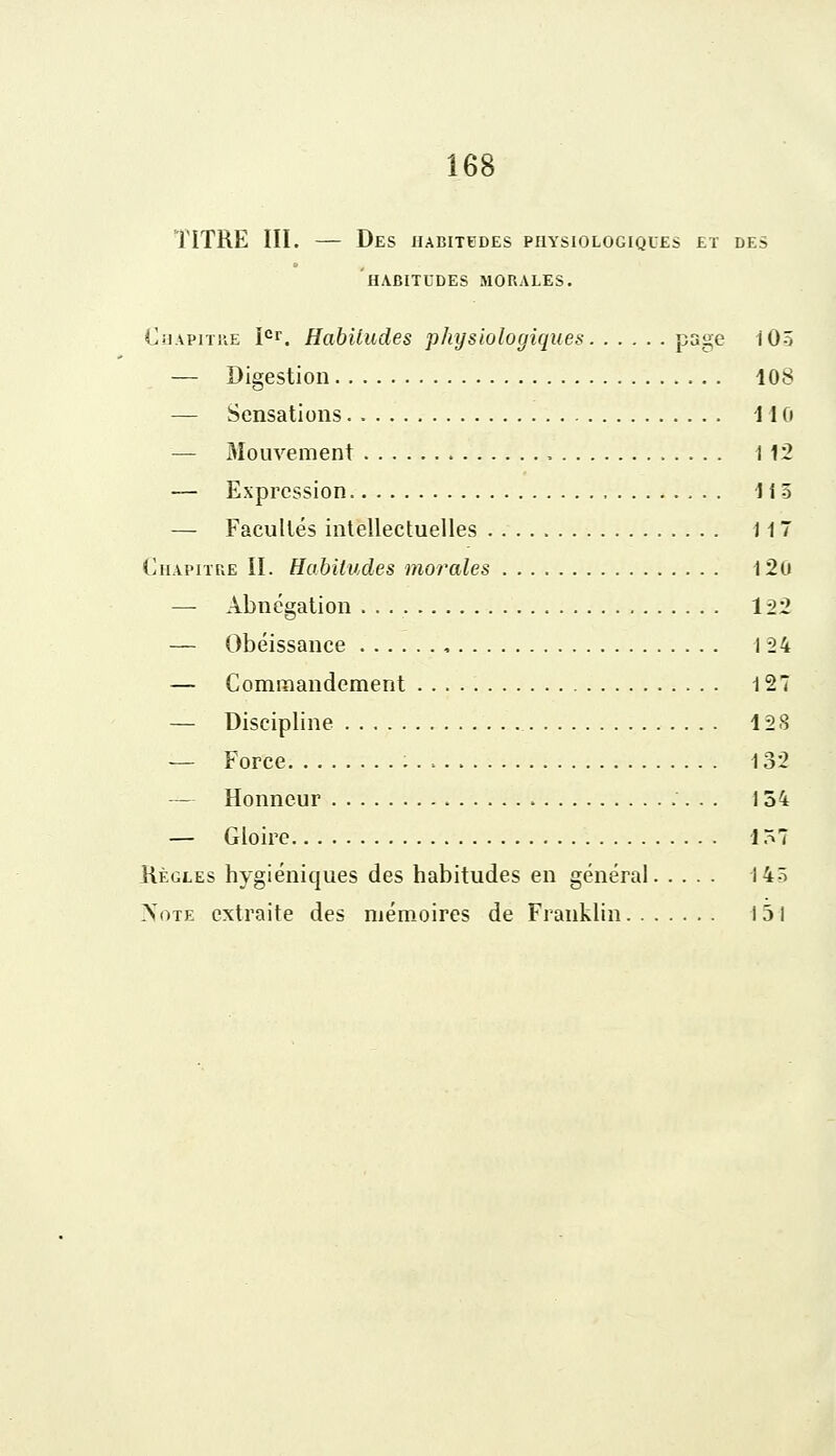 TITRE III. — Des habitudes physiologiques et des HABITUDES MORALES. Chapitre Ier. Habitudes physiologiques page 10-5 — Digestion 108 — Sensations 110 — Mouvement 1 12 — Expression 1 i 5 — Facultés intellectuelles 117 Chapitre II. Habitudes morales 120 — Abnégation . . 122 — Obéissance , 124 — Commandement 127 — Discipline 12 S — Force : . , 132 — Honneur 154 — Gloire 157 Règles hygiéniques des habitudes en général 14ô Note extraite des mémoires de Franklin 151