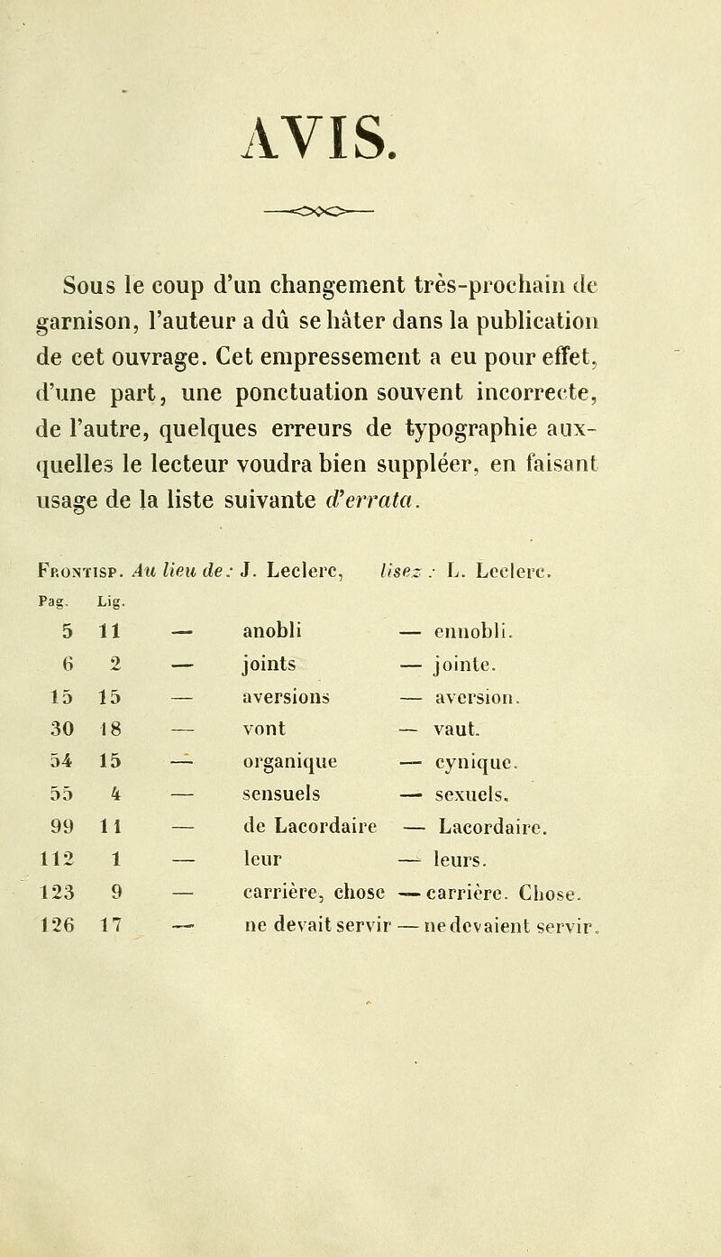 WIS. Sous le coup d'un changement très-prochain de garnison, l'auteur a dû se hâter dans la publication de cet ouvrage. Cet empressement a eu pour effet, d'une part, une ponctuation souvent incorrecte, de l'autre, quelques erreurs de typographie aux- quelles le lecteur voudra bien suppléer, en faisant usage de la liste suivante d'errata. 5 11 6 2 15 15 30 18 54 15 55 4 99 11 112 1 123 9 126 17 J. Leclerc, lisez : L. Leclerc. anobli — ennobli. joints — jointe. aversions — aversion. vont — vaut. organique — cynique. sensuels — sexuels. de Lacordaire — Lacordaire. leur —- leurs. carrière, chose — carrière. Chose. ne devait servir — ne devaient servir