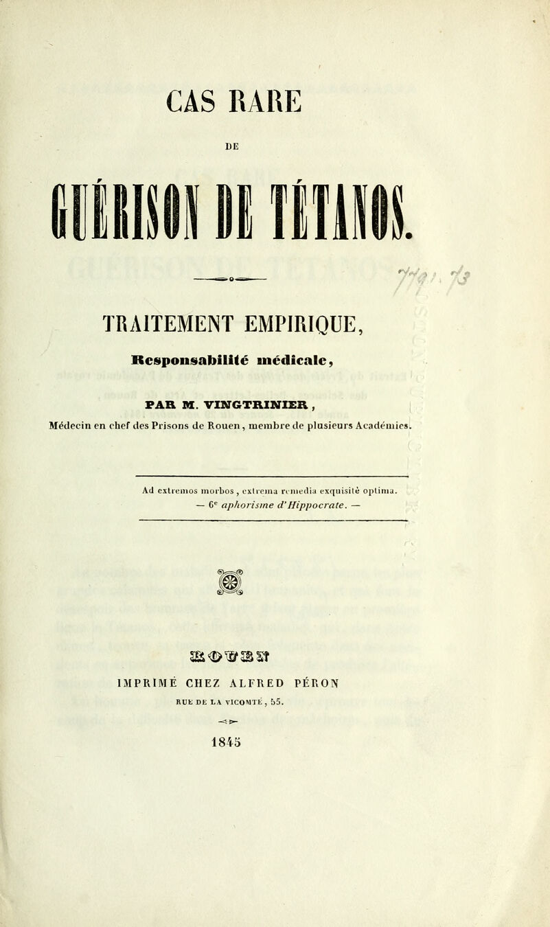 CAS RARE DE '^V,!» .. r/* TRAITEMENT EMPIRIQUE, Rcspouisabilité médicale, FAR M. VINGTRINIER , Médecin en chef des Prisons de Rouen, membre de plusieurs Académies. Ad exliemos morbos, extrema rrniedia cxquisitè oplimu. — C aphorisme d'Hippocrate. — IJVIPRIMÉ CHEZ ALFRED PÉRON RUE DE LA VICOMTE , 55. 1845