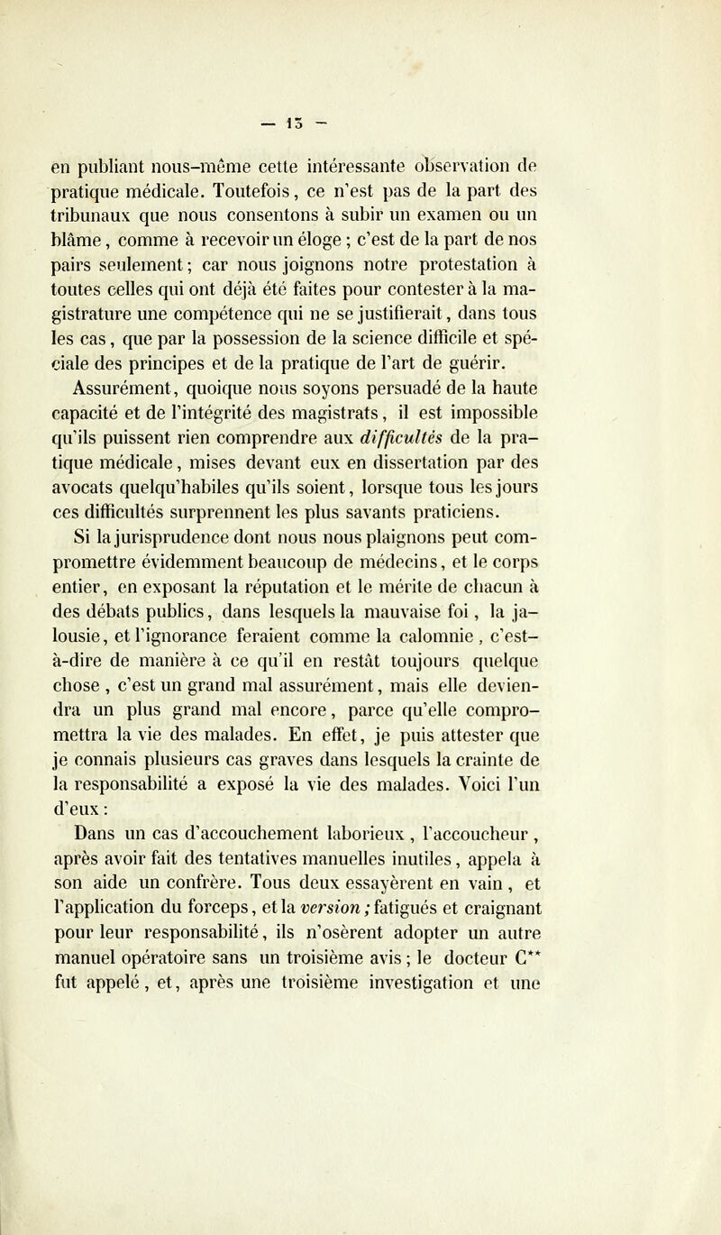 en publiant nous-même cette intéressante observation de pratique médicale. Toutefois, ce n'est pas de la part des tribunaux que nous consentons à subir un examen ou un blâme, comme à recevoir un éloge ; c'est de la part de nos pairs seulement ; car nous joignons notre protestation à toutes celles qui ont déjà été faites pour contester à la ma- gistrature une compétence qui ne se justifierait, dans tous les cas, que par la possession de la science difficile et spé- ciale des principes et de la pratique de l'art de guérir. Assurément, quoique nous soyons persuadé de la haute capacité et de l'intégrité des magistrats, il est impossible qu'ils puissent rien comprendre aux difficultés de la pra- tique médicale, mises devant eux en dissertation par des avocats quelqu'habiles qu'ils soient, lorsque tous les jours ces difficultés surprennent les plus savants praticiens. Si la jurisprudence dont nous nous plaignons peut com- promettre évidemment beaucoup de médecins, et le corps entier, en exposant la réputation et le mérite de chacun à des débats publics, dans lesquels la mauvaise foi, la ja- lousie, et l'ignorance feraient comme la calomnie, c'est- à-dire de manière à ce qu'il en restât toujours quelque chose , c'est un grand mal assurément, mais elle devien- dra un plus grand mal encore, parce qu'elle compro- mettra la vie des malades. En effet, je puis attester que je connais plusieurs cas graves dans lesquels la crainte de la responsabilité a exposé la vie des malades. Voici l'un d'eux : Dans un cas d'accouchement laborieux , l'accoucheur , après avoir fait des tentatives manuelles inutiles, appela à son aide un confrère. Tous deux essayèrent en vain , et l'application du forceps, et la wmow ; fatigués et craignant pour leur responsabilité, ils n'osèrent adopter un autre manuel opératoire sans un troisième avis ; le docteur C** fut appelé, et, après une troisième investigation et une