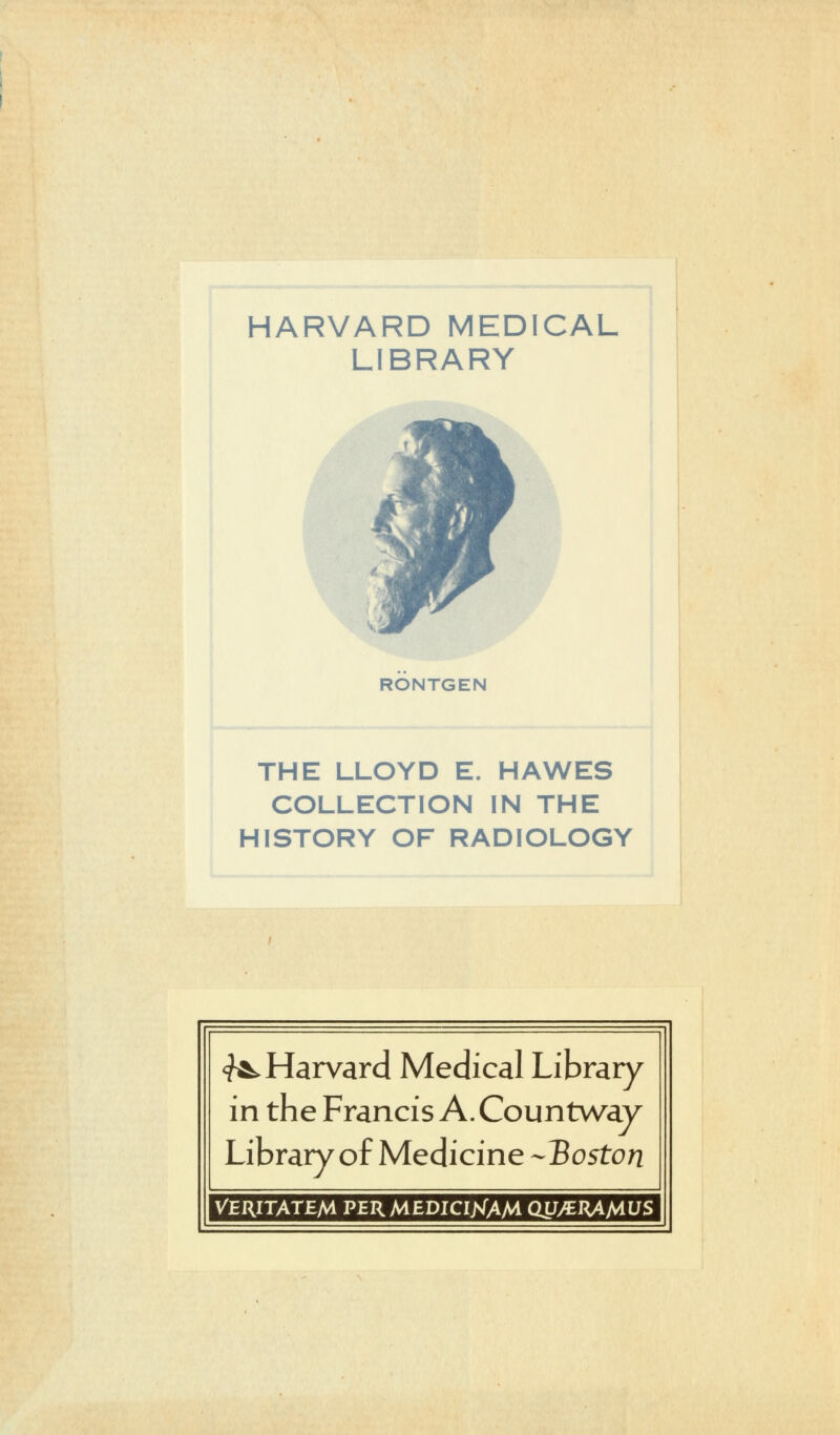 HARVARD MEDICAL LIBRARY RONTGEN THE LLOYD E. HAWES COLLECTION IN THE HISTORY OF RADIOLOGY ^Harvard Médical Library in the Francis A. Countway Library of Medicine -Boston VERITATEM PERMEDICIjSfAM QUyCJUMUS