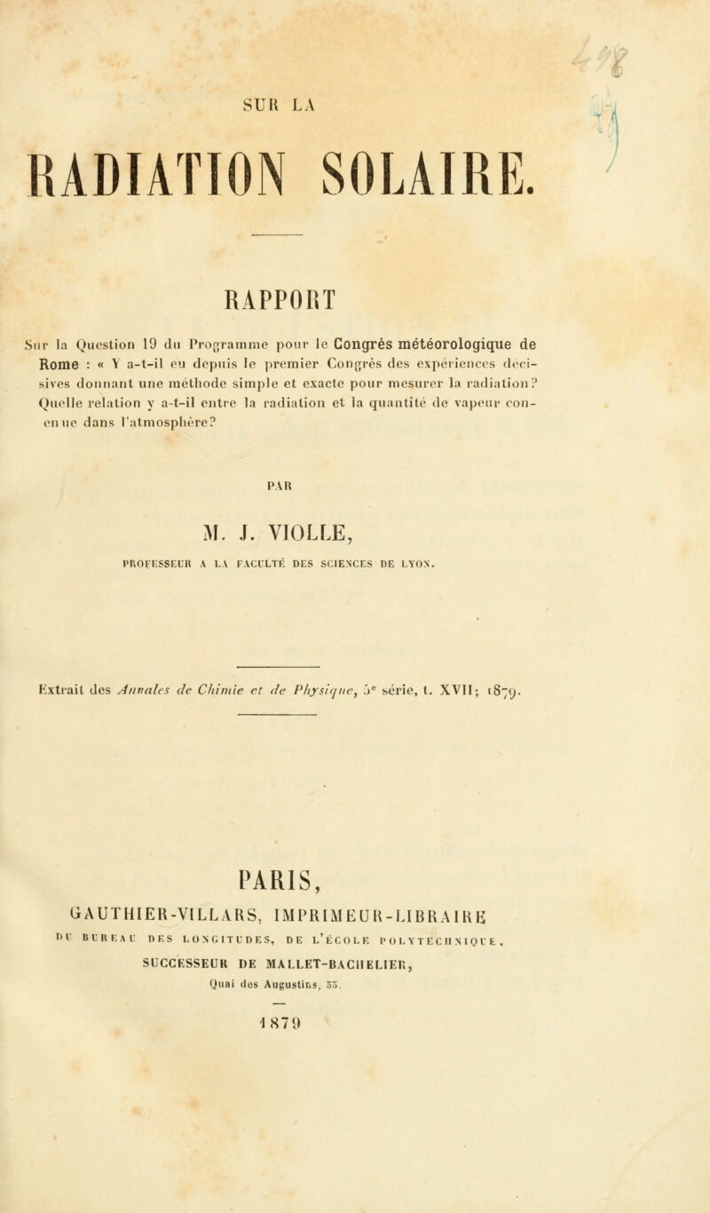 SUR LA RADIATION SOLAIRE. RAPPORT Sur la Question 19 du Programme pour le Congrès météorologique de Rome : « Y a-t-il eu depuis le premier Congrès des expériences déci- sives donnant une méthode simple et exacte pour mesurer la radiation? Quelle relation y a-t-il entre la radiation et la quantité de vapeur oon- enue dans l'atmosphère? PAR M. J. VIOLLE, PROFESSEUR A LA FACULTÉ DES SCIENCES DE LYON. Hxtrait des Annales de Chimie et de Physique, 5e série, t. XVII; 1879. PARIS, GAUTHIER-VILLARS, IMPRIMEUR-LIBRAIRE Dl' BUREAU DES LONGITUDES, DE l'ÉCOLE POLYTECHNIQUE SUCCESSEUR DE MALLET-BACIIELIER, Quai des Auguslins, 55. 1879