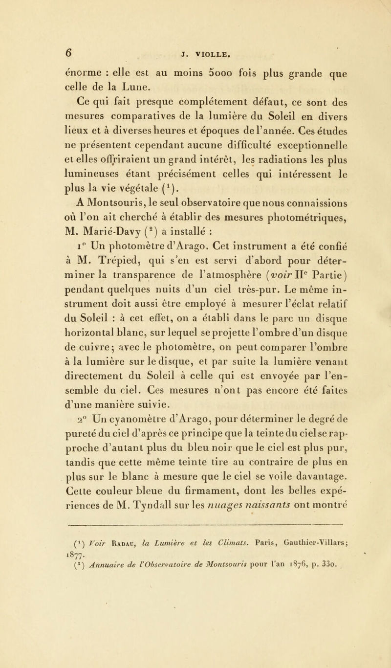 énorme : elle est au moins 5ooo fois plus grande que celle de la Lune. Ce qui fait presque complètement défaut, ce sont des mesures comparatives de la lumière du Soleil en divers lieux et à diverses heures et époques de l'année. Ces études ne présentent cependant aucune difficulté exceptionnelle et elles offriraient un grand intérêt, les radiations les plus lumineuses étant précisément celles qui intéressent le plus la vie végétale (1). A Montsouris, le seul observatoire que nous connaissions où l'on ait cherché à établir des mesures pholométriques, M. Marié-Davy (2) a installé : i° Un photomètre d'Arago. Cet instrument a été confié à M. Trépied, qui s'en est servi d'abord pour déter- miner la transparence de l'atmosphère (voir IIe Partie) pendant quelques nuits d'un ciel très-pur. Le même in- strument doit aussi être employé à mesurer l'éclat relatif du Soleil : à cet effet, on a établi dans le parc un disque horizontal blanc, sur lequel se projette l'ombre d'un disque de cuivre ; avec le photomètre, on peut comparer l'ombre à la lumière sur le disque, et par suite la lumière venant directement du Soleil à celle qui est envoyée par l'en- semble du ciel. Ces mesures n'ont pas encore été faites d'une manière suivie. 20 Un cyanomètre d'Arago, pour déterminer le degré de pureté du ciel d'après ce principe que la teinte du ciel se rap- proche d'autant plus du bleu noir que le ciel est plus pur, tandis que cette même teinte tire au contraire de plus en plus sur le blanc à mesure que le ciel se voile davantage. Cette couleur bleue du firmament, dont les belles expé- riences de M. Tyndall sur les nuages naissants ont montré (*) Voir Radau, la Lumière et les Climats. Paris, Gauthier-Villars; 1877. (') Annuaire de l'Observatoire de Montsouris pour l'an 1876, p. 33o.