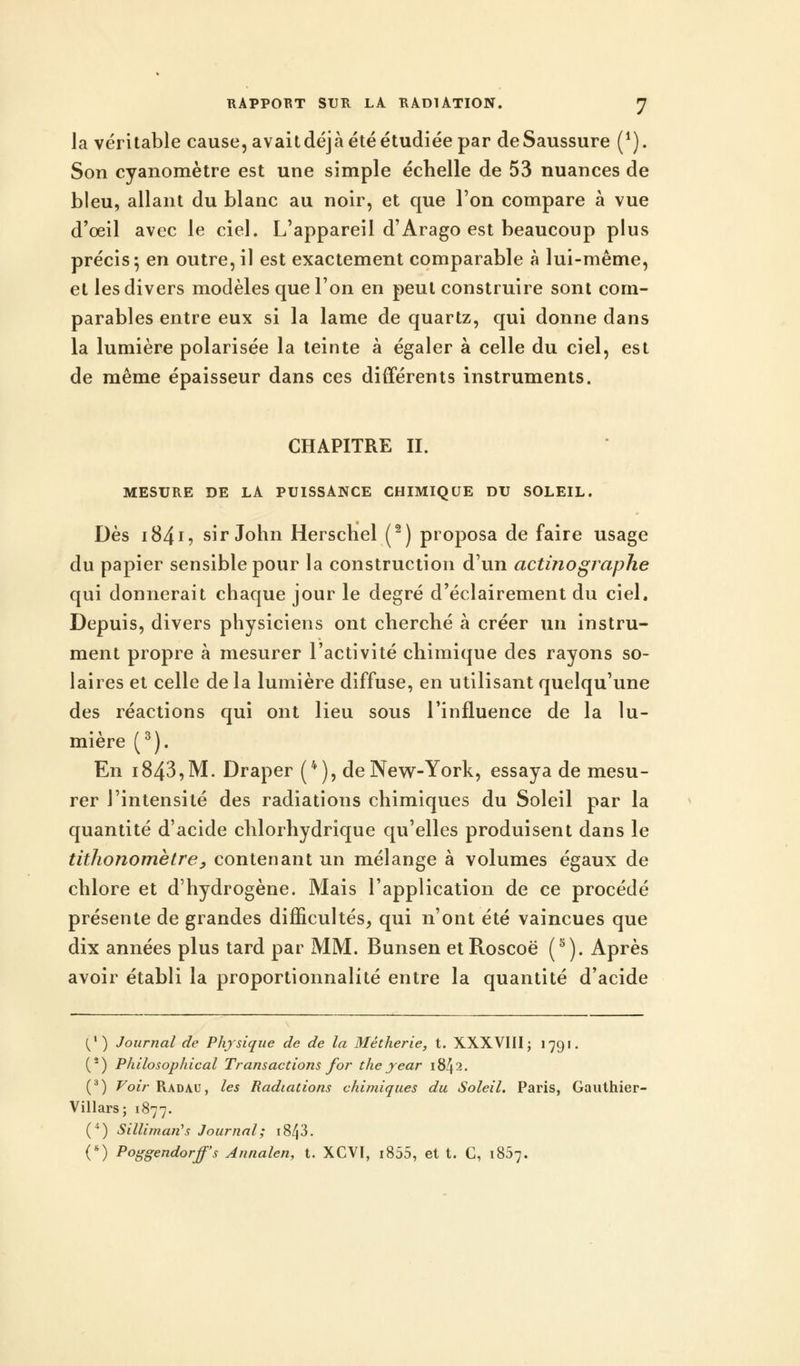 la véritable cause, avait déjà été étudiée par de Saussure (1). Son cyanomètre est une simple échelle de 53 nuances de bleu, allant du blanc au noir, et que l'on compare à vue d'oeil avec le ciel. L'appareil d'Arago est beaucoup plus précis 5 en outre, il est exactement comparable à lui-même, et les divers modèles que l'on en peut construire sont com- parables entre eux si la lame de quartz, qui donne dans la lumière polarisée la teinte à égaler à celle du ciel, est de même épaisseur dans ces différents instruments. CHAPITRE II. MESURE DE LA PUISSANCE CHIMIQUE DU SOLEIL. Dès 18415 sir John Herschel (2) proposa de faire usage du papier sensible pour la construction d'un actinographe qui donnerait chaque jour le degré d'éclairement du ciel. Depuis, divers physiciens ont cherché à créer un instru- ment propre à mesurer l'activité chimique des rayons so- laires et celle de la lumière diffuse, en utilisant quelqu'une des réactions qui ont lieu sous l'influence de la lu- mière (3). En i843,M. Draper (4), de New-York, essaya de mesu- rer l'intensité des radiations chimiques du Soleil par la quantité d'acide chlorhydrique qu'elles produisent dans le tithonomètre, contenant un mélange à volumes égaux de chlore et d'hydrogène. Mais l'application de ce procédé présente de grandes difficultés, qui n'ont été vaincues que dix années plus tard par MM. Bunsen etRoscoë (5). Après avoir établi la proportionnalité entre la quantité d'acide (/) Journal de Physique de de la Métherie, t. XXXVIII; 1791. (2) Philosophical Transactions for theyear 1842. (3) Voir Radau, les Radiations chimiques du Soleil. Paris, Gauthier- Villars; 1877. (4) Silliman^s Journal; 1843. (8) Poggendorff's Annalen, t. XCVI, i855, et t. G, 1857.