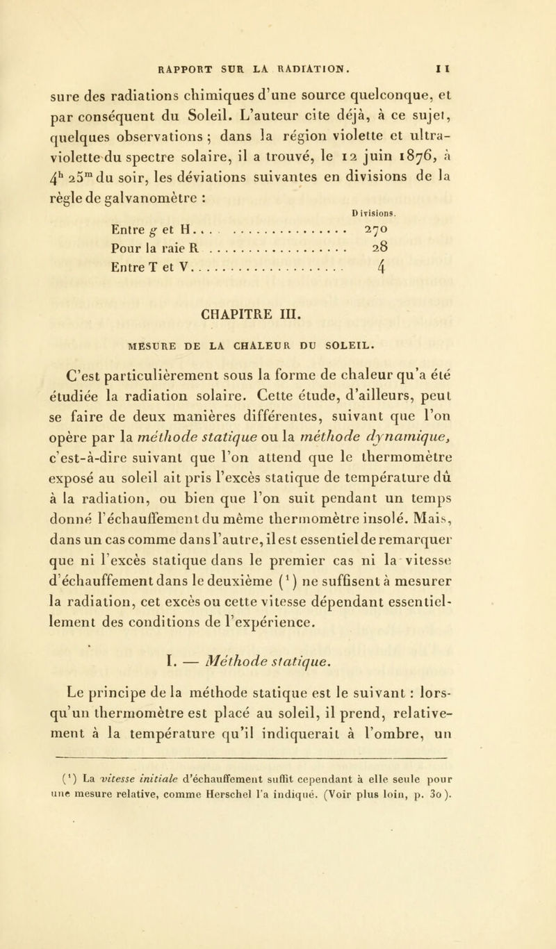 sure des radiations chimiques d'une source quelconque, et par conséquent du Soleil. L'auteur cite déjà, à ce sujet, quelques observations ; dans la région violette et ultra- violette du spectre solaire, il a trouvé, le 12 juin 1876, à 4h 25mdu soir, les déviations suivantes en divisions de la règle de galvanomètre : Divisions. Entre g et H 270 Pour la raie R 28 Entre T et V 4 CHAPITRE III. MESURE DE LA CHALEUR DU SOLEIL. C'est particulièrement sous la forme de chaleur qu'a été étudiée la radiation solaire. Cette étude, d'ailleurs, peut se faire de deux manières différentes, suivant que l'on opère par la méthode statique ou la méthode dynamique, c'est-à-dire suivant que l'on attend que le thermomètre exposé au soleil ait pris l'excès statique de température dû à la radiation, ou bien que l'on suit pendant un temps donné réchauffement du même thermomètre insolé. Mais, dans un cas comme dans l'autre, il est essentiel de remarquer que ni l'excès statique dans le premier cas ni la vitesse déchauffementdans le deuxième (*) ne suffisent à mesurer la radiation, cet excès ou cette vitesse dépendant essentiel- lement des conditions de l'expérience. I. — Méthode statique. Le principe de la méthode statique est le suivant : lors- qu'un thermomètre est placé au soleil, il prend, relative- ment à la température qu'il indiquerait à l'ombre, un (') La 'vitesse initiale d'échauffement suffit cependant à elle seule pour une mesure relative, comme Herschel l'a indiqué. (Voir plus loin, p. 3o).